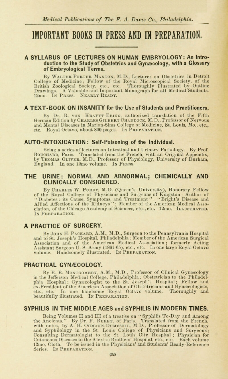 IMPORTANT BOOKS IN PRESS AND IN PREPARATION. A SYLLABUS OF LECTURES ON HUMAN EMBRYOLOGY: An Intro- duction to the Study of Obstetrics and Gynaecology, with a Glossary of Embryological Terms. By Walter Porter Manton, M.D., Lecturer on Obstetrics in Detroit College of Medicine; Fellow of the Royal Microscopical Society, of the British Zoological Society, etc., etc. Thoroughly illustrated by Outline Drawings. A Valuable and Important Monograph for all Medical Students. 12mo. In Press. Nearly Ready. A TEXT-BOOK ON INSANITY for the Use of Students and Practitioners. By Dr. R. von Krafpt-Ebing, authorized translation of the Fifth German Edition by Charles Gilbert C'haddock, M. D., Professor of Nervous and Mental Diseases in Marion-Sims College of Medicine, St. Louis, Mo., etc., etc. Royal Octavo, about 800 pages. In Preparation. AUTO-INTOXICATION : Self-Poisoning of the Individual. Being a series of lectures on Intestinal and Urinary Pathology. By Prof. Bouchard, Paris. Translated from the French, with an Original Appendix, by Thomas Oliver, M.D., Professor of Physiology, University of Durham, England. In one 12mo volume. In Press. THE URINE: NORMAL AND ABNORMAL; CHEMICALLY AND CLINICALLY CONSIDERED. By Charles W. Purdy, M.D. (Queen's University), Honorary Fellow of the Royal College of Physicians and Surgeons of Kingston ; Author of Diabetes: its Cause, Symptoms, and Treatment; Bright's Disease and Allied Affections of the Kidneys; Member of the American Medical Asso- ciation, of the Chicago Academy of Sciences, etc., etc. 12mo. Illustrated. In Preparation. A PRACTICE OF SURGERY. By John H. Packard, A.M., M.D., Surgeon to the Pennsylvania Hospital and to St. Joseph's Hospital, Philadelphia: Member of the American Surgical Association and of the American Medical Association ; formerly Acting Assistant Surgeon U. S. Army (1801-65), etc., etc. In one large Royal Octavo volume. Handsomely illustrated. In Preparation. PRACTICAL GYN/ECOLOGY. By E. E. Montgomery, A.M., M.D., Professor of Clinical Gynaecology in the Jefferson Medical College, Philadelphia; Obstetrician to the Philadel- phia Hospital ; Gynaecologist to the St. Joseph's Hospital ; Fellow and ex-President of the American Association of Obstetricians and Gynaecologists, etc., etc. In one handsome Royal Octavo volume. Thoroughly and beautifully illustrated. In Preparation. SYPHILIS IN THE MIDDLE AGES and SYPHILIS IN MODERN TIMES. Being Volumes II and III of a treatise on  Syphilis To-Day and Among the Ancients. By Dr. F. Buret, of Paris. Translated from the French, with notes, by A. H. Ohmann-Dumesnil, M.D., Professor of Dermatology and Syphilology in the St Louis College of Physicians and Surgeons; Consulting Dermatologist to the St. Louis City Hospital ; Physician for Cutaneous Diseases to the Alexian Brothers' Hospital, etc., etc. Each volume 12mo, Cloth. To be issued in the Physicians' and Students' Ready-Reference Series. In Preparation.