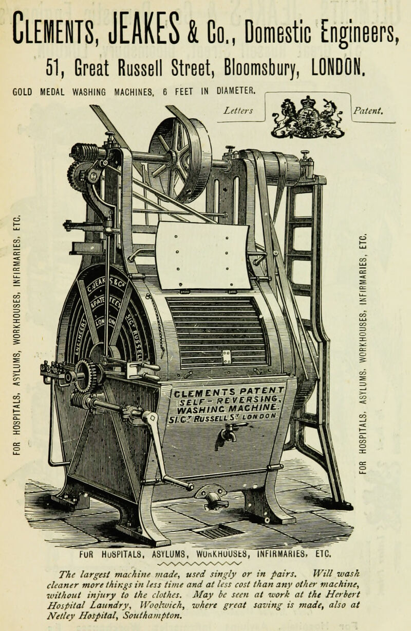 51, Great Russell Street, Bloomsbury, LONDON. GOLD MEDAL WASHING MACHINES, 6 FEET IN DIAMETER. Letters fur hospitals, asylums, wunKHuusts, infirmaries, etc. The largest machine made, used singly or in pairs. Will wash cleaner more things in less time and at less cost than any other machine, without injury to the clothes. May be seen at work at the Herbert Hospital Laundry, Woolwich, where great saving is made, also at Netley Hospital, Southampton.