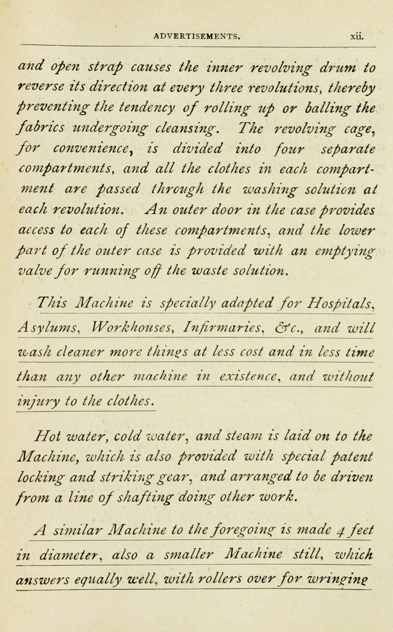 and open strap causes the inner revolving drum to reverse its direction at every three revolutions, thereby preventing the tendency of rolling up or balling the fabrics undergoing cleansing. The revolving cage, for convenience, is divided into four separate compartments, and all the clothes in each compart- ment are passed through the washing sohition at each revolution. An outer door in the case provides access to each of these compartments, and the lower part of the outer case is provided with an emptying valve for running off the waste solution. This Machine is specially adapted for Hospitals, Asylums, Workhouses, Infirmaries, &c, and will wash cleaner more things at less cost and in less time than any other machine in existence, and without injury to the clothes. Hot water, cold water, and steam is laid on to the Machine, which is also provided with special patent locking and stinking gear, and arranged to be driven from a line of shafting doing other work. A similar Machine to the foregoing is made 4 feet in diameter, also a smaller Machine still, wJiich answers equally well, with rollers over for wringing