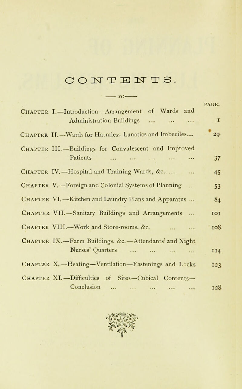 GOITTEITTS Chapter I.—Introduction—Arrangement of Wards and Administration Buildings ... I Chapter IT.—Wards for Harmless Lunatics and Imbeciles... 29 Chatter III.—Buildings for Convalescent and Improved Patients 37 Chapter IV.—Hospital and Training Wards, &c. ... ... 45 Chapter V.—Foreign and Colonial Systems of Planning 53 Chapter VI.—Kitchen and Laundry Plans and Apparatus .. 84 Chapter VII.—Sanitary Buildings and Arrangements ... 101 Chapter VIII.—Work and Store-rooms, &c. 10S Chapter IX.—Farm Buildings, &c.—Attendants'and Night Nurses' Quarters ... ... ... ... 114 Chapter X.—Heating—Ventilation—Fastenings and Locks 123 Chapter XI.—Difficulties of Sites—Cubical Contents— Conclusion ... ... ... ... ... 12S