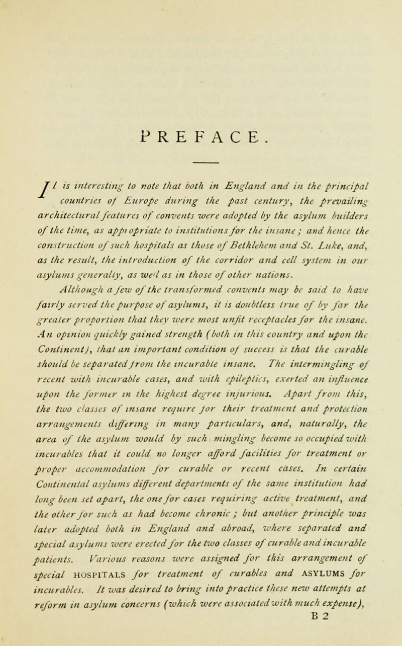 PREFACE JI is interesting to note that both in England and in the principal countries of Europe during the past century, the prevailing architectural features of convents were adopted by the asylum builders of the lime, as appi opriate to institutions for the insane ; and hence the construction of such hospitals as those of Bethlehem and St. Lithe, and, as the result, the introduction of the corridor and cell system in our asylums generally, as we'l as in those of other nations. Although a few of the transformed convents may be said to have fairly served the purpose of asylums, it is doubtless true of by far the greater proportion that they were most unfit receptacles for the insane. An opinion quickly gained strength (both in this country and upon the Continent), that an important condition of success is that the curable should be separated from the incurable insane. The intermingling of recent with incurable cases, and with epileptics, exerted an influence upon the fornur in the highest degree injurious. Apart from this, the two classes of insane require Jor their treatment and protection arrangements differing in many particulars, and, naturally, the area of the asylum would by such mingling become so occupied with incurables that it could no longer afford facilities for treatment or proper accommodation for curable or recent cases. In certain Continental asylums different departments of the same institution had long been set apart, the one for cases requiring active treatment, and the other for such as had become chronic ; but another principle was later adopted both in England and abroad, where separated and special asylums xoere erected for the two classes of curable and incurable patients. Various reasons were assigned for this arrangement of special hospitals for treatment of curables and asylums for incurables. It was desired to bring into practice these new attempts at reform in asylum concerns (which were associated with much expense), B 2