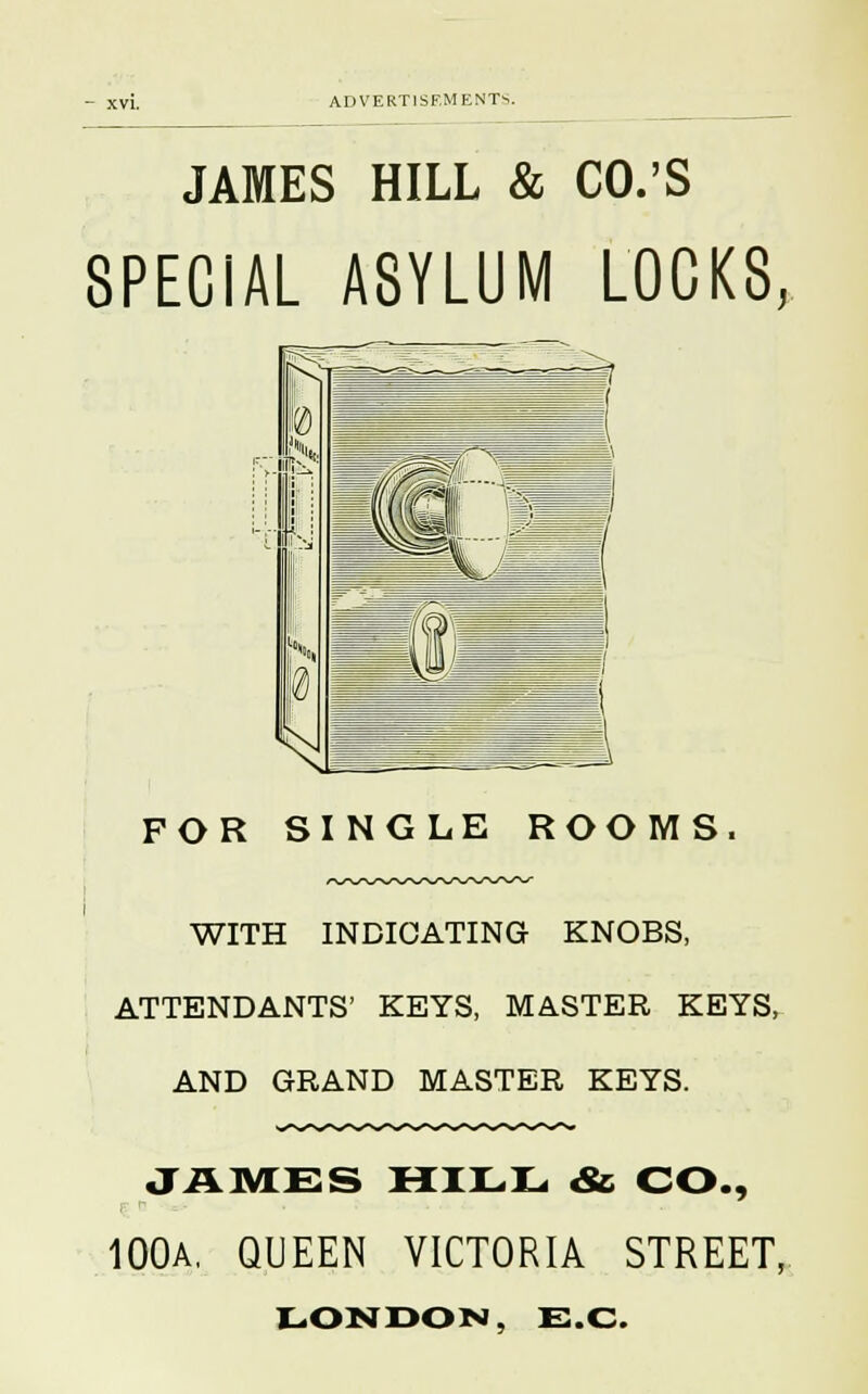 JAMES HILL & CO.'S SPECiAL ASYLUM LOCKS, FOR SINGLE ROOMS. WITH INDICATING KNOBS, ATTENDANTS' KEYS, MASTER KEYS, AND GRAND MASTER KEYS. JAMES HILL &, CO., 100A, QUEEN VICTORIA STREET,