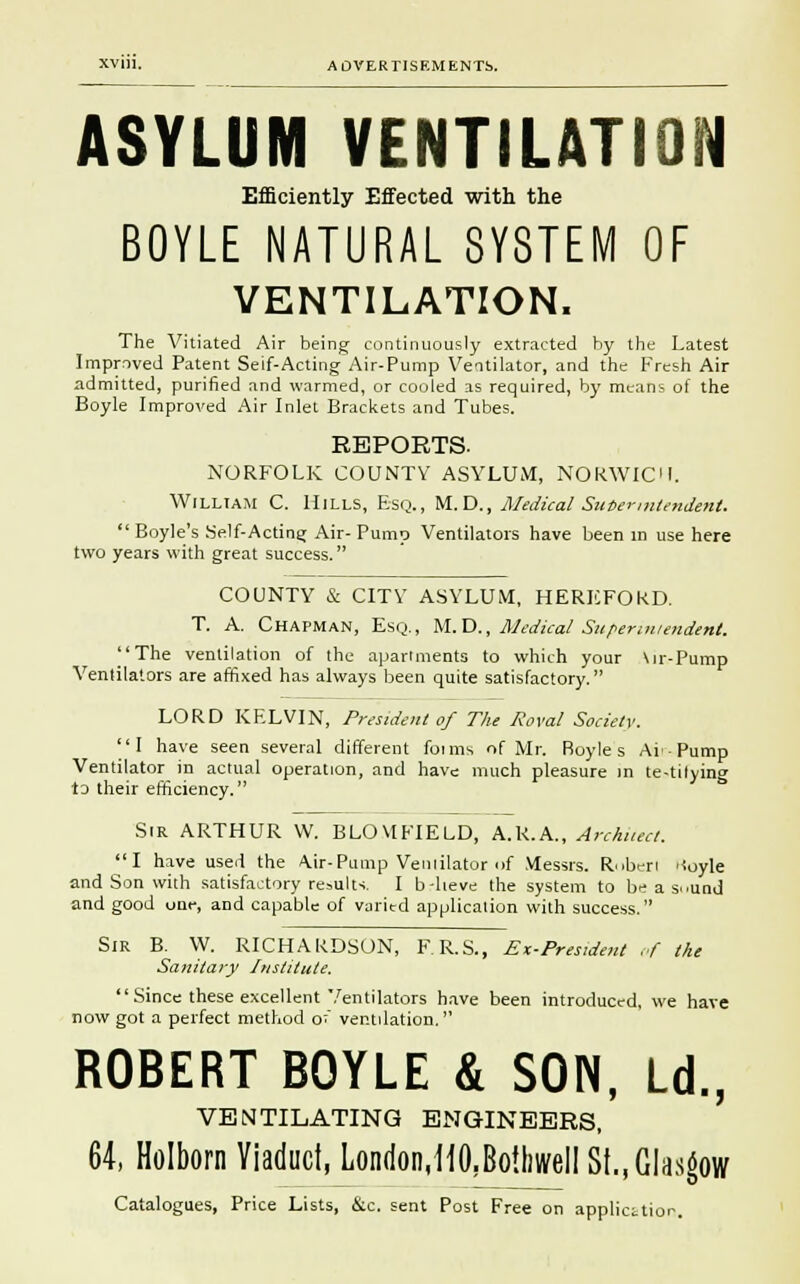 ASYLUM VENTILATION Efficiently Effected with the BOYLE NATURAL SYSTEM OF VENTILATION. The Vitiated Air being continuously extracted by the Latest Imprnved Patent Seif-Acting Air-Pump Ventilator, and the Fresh Air admitted, purified and warmed, or cooled as required, by means of the Boyle Improved Air Inlet Brackets and Tubes. REPORTS. NORFOLK COUNTY ASYLUM, NORWICH. William C. Hills, Esq., M. D., Medical Superintendent.  Boyle's Self-Acting Air- Pump Ventilators have been in use here two years with great success. COUNTY & CITY ASYLUM, HEREFORD. T. A. Chapman, Esq., M.D., Medical Superintendent. The ventilation of the apartments to which your \ir-Pump Ventilators are affixed has always been quite satisfactory. LORD KELVIN, President of The Roval Society. I have seen several different foims of Mr. Royle s Ai Pump Ventilator in actual operation, and have much pleasure in te-tilying to their efficiency. Sir ARTHUR W. BLOVtFIELD, A.R.A., Architect. I have used the A.ir-Pump Veniilator of Messrs. Ruben Koyle and Son with satisfactory results. I b-lieve the system to be a s..und and good one, and capable of varied application with success. Sir B. W. RICHARDSON, F.R.S., Ex-President of the Sanitary Institute, Since these excellent Ventilators have been introduced, we have now got a perfect method o; ventilation. ROBERT BOYLE & SON, Ld., VENTILATING ENGINEERS, 64, Holborn Viaduct, London,HO,Bo!hwell St., Glasgow