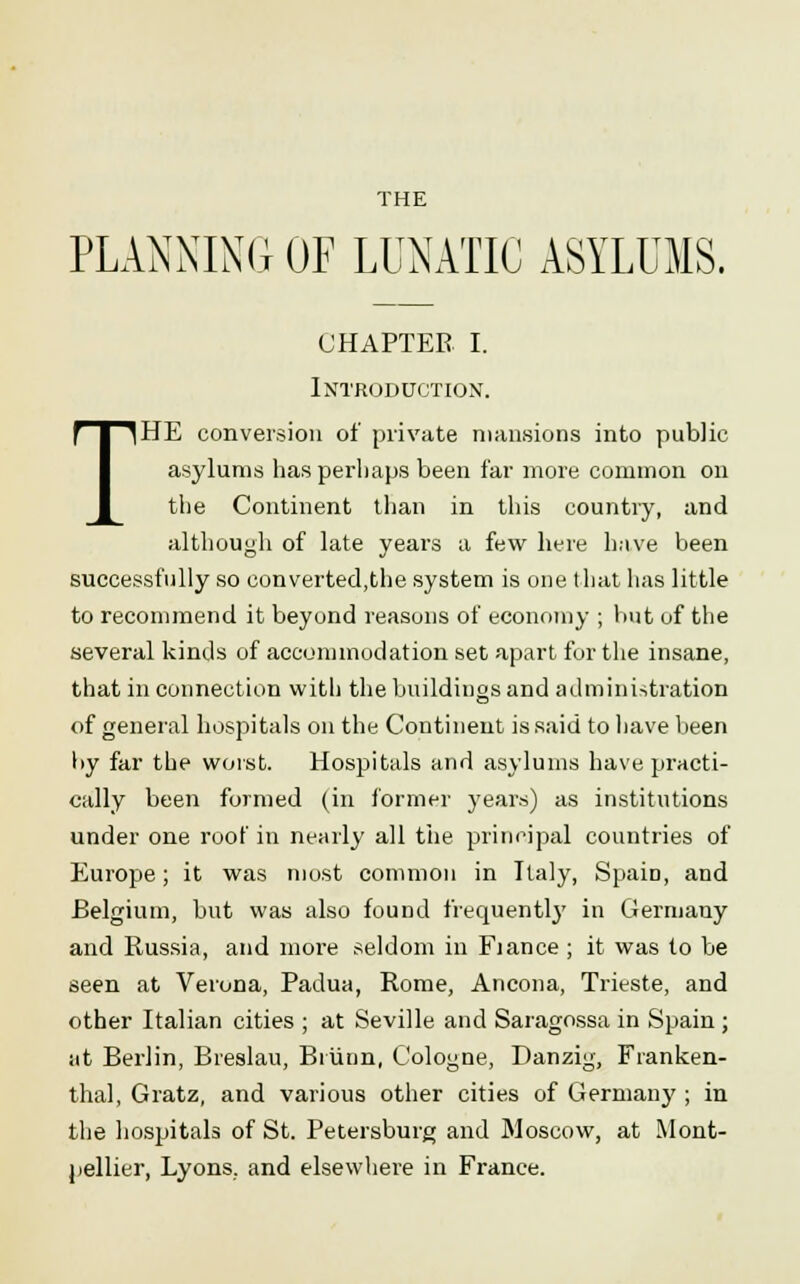 THE PLANNING OF LUNATIC ASYLUMS. CHAPTER I. Introduction'. THE conversion of private mansions into public asylums has perhaps been far more common on the Continent than in this country, and although of late years a few here have been successfully so converted,the system is one that has little to recommend it beyond reasons of economy ; but of the several kinds of accommodation set apart for the insane, that in connection with the buildings and administration of general hospitals on the Continent is said to have been l>y far the worst. Hospitals and asylums have practi- cally been formed (in former years) as institutions under one roof in nearly all the principal countries of Europe; it was most common in Italy, Spain, and Belgium, but was also found frequently in Germany and Russia, and more seldom in Fiance ; it was to be seen at Verona, Padua, Rome, Ancona, Trieste, and other Italian cities ; at Seville and Saragossa in Spain ; at Berlin, Breslau, Briinn, Cologne, Danzig, Franken- thal, Gratz, and various other cities of Germany ; in the hospitals of St. Petersburg and Moscow, at Mont- pellier, Lyons, and elsewhere in France.