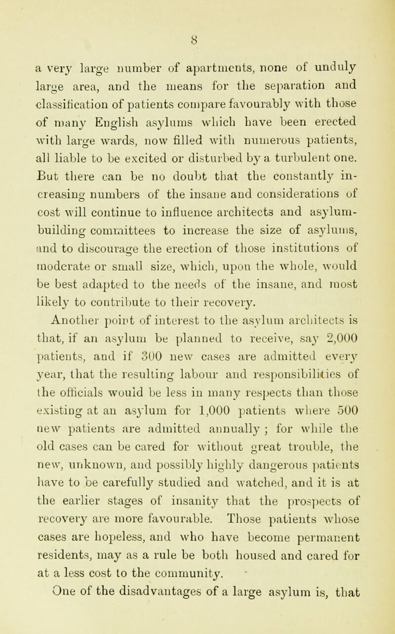 a very large number of apartments, none of unduly- large area, and the means for the separation and classification of patients compare favourably with those of many English asylums which have been erected with large wards, now filled with numerous patients, all liable to be excited or disturbed by a turbulent one. But there can be no doubt that the constantly in- creasing numbers of the insane and considerations of cost will continue to influence architects and asylum- building committees to increase the size of asylums, and to discourage the erection of those institutions of moderate or small size, which, upon the whole, would be best adapted to the needs of the insane, and most likely to contribute to their recovery. Another point of interest to the asylum architects is that, if an asylum be planned to receive, say 2,000 patients, and if 300 new cases are admitted every year, that the resulting labour and responsibilities of the officials would be less in many respects than those existiDg at an asylum for 1,000 patients where 500 new patients are admitted annually ; for while the old cases can be cared for without great trouble, the new, unknown, and possibly highly dangerous patients have to be carefully studied and watched, and it is at the earlier stages of insanity that the prospects of recovery are more favourable. Those patients whose cases are hopeless, and who have become permanent residents, may as a rule be botli housed and cared for at a less cost to the community. One of the disadvantages of a large asylum is, that