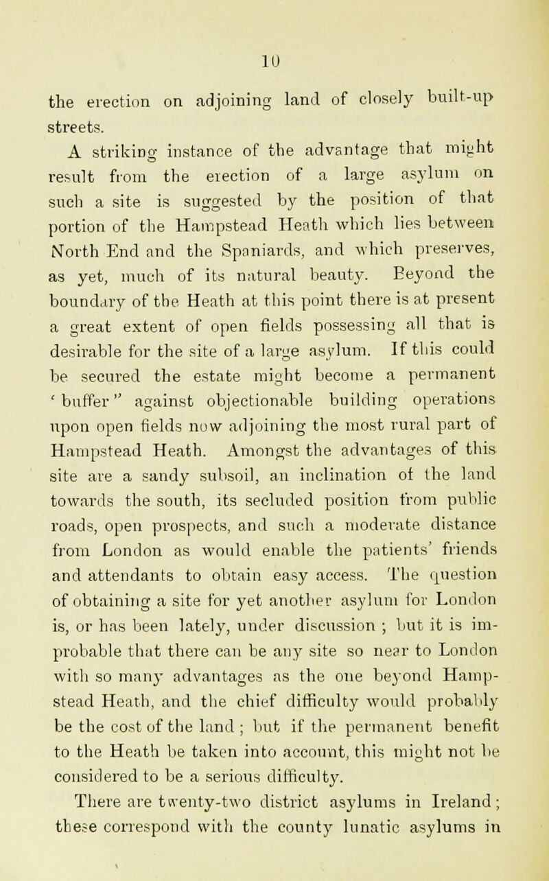 the erection on adjoining land of closely built-up streets. A striking instance of the advantage that might result from the erection of a large asylum on such a site is suggested by the position of that portion of the Hampstead Heath which lies between North End and the Spaniards, and which preserves, as yet, much of its natural beauty. Beyond the boundary of the Heath at this point there is at present a great extent of open fields possessing all that is desirable for the site of a large asylum. If this could be secured the estate might become a permanent 'buffer against objectionable building operations upon open fields now adjoining the most rural part of Hampstead Heath. Amongst the advantages of this site are a sandy subsoil, an inclination ot the land towards the south, its secluded position from public roads, open prospects, and such a moderate distance from London as would enable the patients' friends and attendants to obtain easy access. The question of obtaining a site for yet another asylum for London is, or has been lately, under discussion ; but it is im- probable that there can be any site so near to London with so many advantages as the one beyond Hamp- stead Heath, and the chief difficulty would probably be the cost of the land ; but if the permanent benefit to the Heath be taken into account, this might not be considered to be a serious difficulty. There are tn'enty-two district asylums in Ireland; these correspond with the county lunatic asylums in