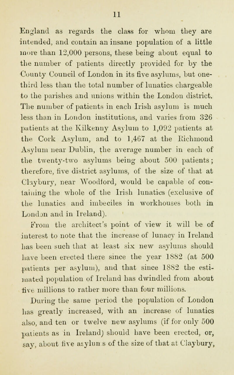 England as regards the class for whom they are intended, and contain an insane population of a little more than 12,000 persons, these being about equal to the number of patients directly provided for by the County Council of London in its five asylums, but one- third less than the total number of lunatics chargeable to the parishes and unions within the London district. The number of patients in each Irish asylum is much less than in London institutions, and varies from 326 patients at the Kilkenny Asylum to 1,092 patients at the Cork Asylum, and to 1,467 at the Uichmond Asylum near Dublin, the average number in each of the twenty-two asylums being about 500 patients; therefore, five district asylums, of the size of that at Claybury, near Woodford, would be capable of con- taining the whole of the Irish lunatics (exclusive of the lunatics and imbeciles in workhouses both in London and in Ireland). From the architect's point of view it will be of interest to note that the increase of lunacy in Ireland has been such that at least six new asylums should have been erected there since the year 1882 (at 500 patients per asylum), and that since 1882 the esti- mated population of Ireland has dwindled from about rive millions to rather more than four millions. During the same period the population of London has greatly increased, with an increase of lunatics also, and ten or twelve new asylums (if for only 500 patients as in Ireland) should have been erected, or, say, about five anylun s of the size of that at I'laybury,