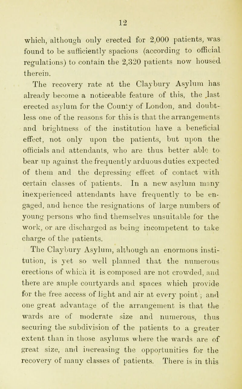 which, although only erected for 2,000 patients, was found to be sufficiently spacious (according to official regulations) to contain the 2,320 patients now housed therein. The recovery rate at the Claybury Asylum has already become a noticeable feature of this, the .last erected asylum for the County of London, and doubt- less one of the reasons for this is that the arrangements and brightness of the institution have a beneficial effect, not only upon the patients, but upon the officials and attendants, who are thus better able to bear up against the frequently arduous duties expected of them and the depressing effect of contact with certain classes of patients. In a new asylum ninny inexperienced attendants have frequently to be en- gaged, and hence the resignations of large numbers of young persons who find themselves unsuitable for the work, or are discharged as being incompetent to take charge of the patients. The Claybury Asylum, although an enormous insti- tution, is yet so well planned that the numerous erections of which it is composed are not crowded, mid there are ample courtyards and spaces which provide for the free access of light and air at every point, and one great advantage of the arrangement is that the wards are of moderate size and numerous, thus securing the subdivision of the patients to a greater extent than in those asylums where the wards are of great size, and increasing the opportunities for the recovery of many classes of patients. There is in this