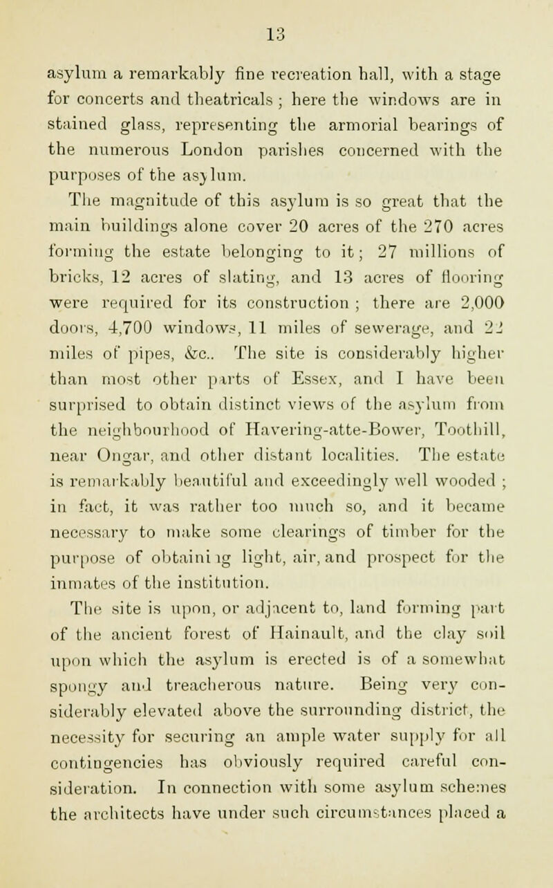 asylum a remarkably fine recreation ball, with a stage for concerts and theatricals ; here the windows are in stained glass, representing tbe armorial bearings of the numerous London parishes concerned with the purposes of the asylum. The magnitude of this asylum is so great that the main buildings alone cover 20 acres of the 270 acres forming the estate belonging to it; 27 millions of bricks, 12 acres of slating, and 13 acres of flooring were required for its construction ; there are 2,000 doors, 4,700 windows, 11 miles of sewerage, and 22 miles of pipes, &c. The site is considerably higher than most other parts of Essex, and I have been surprised to obtain distinct views of the asylum from the neighbourhood of Havering-atte-Bower, Toothill, near Ongar, and other distant localities. The estate is remarkably beautiful and exceedingly well wooded ; in fact, it was rather too much so, and it became necessary to make some clearings of timber for the purpose of obtaini vg light, air, and prospect for the inmates of the institution. The site is upon, or adjacent to, land firming part of the ancient forest of Hainault, and the clay soil upon which the asylum is erected is of a somewhat spongy and treacherous nature. Being very con- siderably elevated above the surrounding district, the necessity for securing an ample water supply for all contingencies has obviously required careful con- sideration. In connection with some asylum schemes the architects have under such circumstances placed a