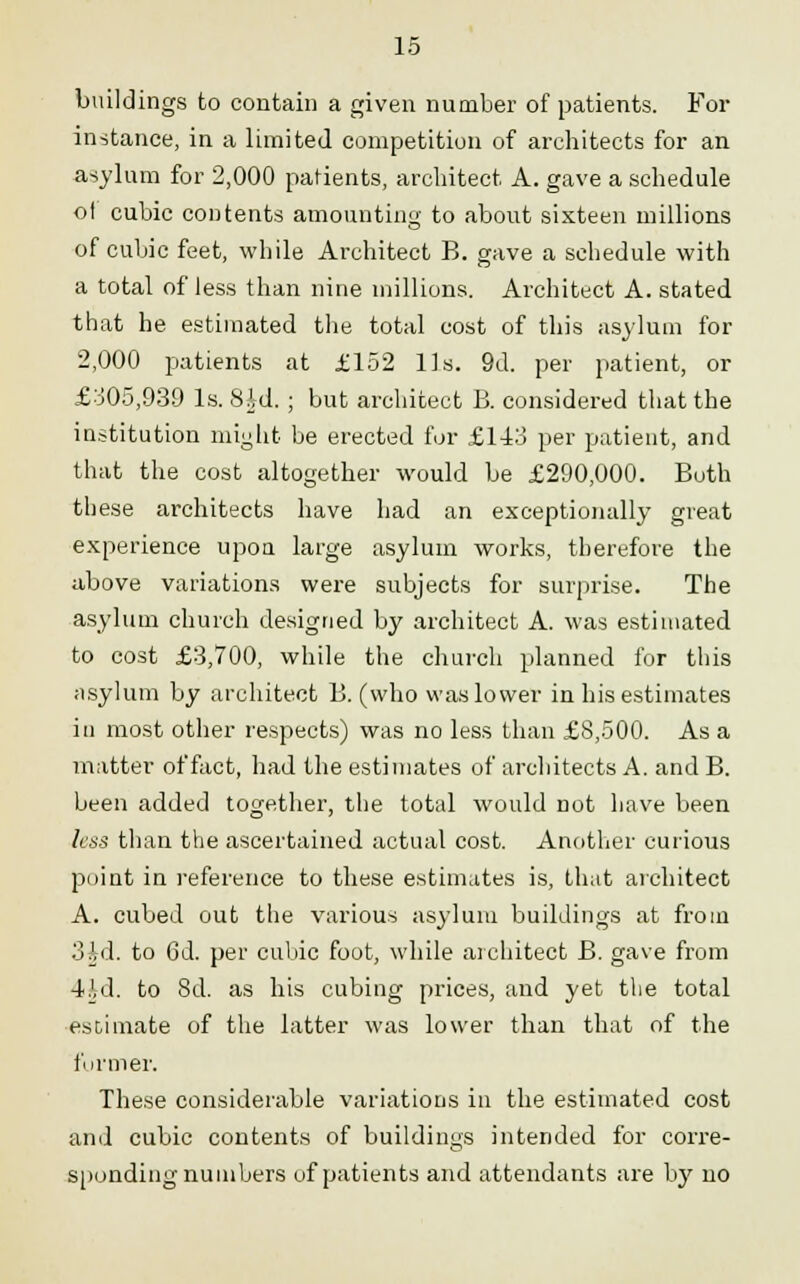 buildings to contain a given number of patients. For instance, in a limited competition of architects for an asylum for 2,000 parents, architect A. gave a schedule of cubic contents amounting to about sixteen millions of cubic feet, while Architect B. gave a schedule with a total of less than nine millions. Architect A. stated that he estimated the total cost of this asylum for 2,000 patients at £152 Us. 9d. per patient, or £305,939 Is. 8id.; but architect B. considered that the institution might be erected for £143 per patient, and that the cost altogether would be £290,000. Both these architects have had an exceptionally great experience upon large asylum works, therefore the above variations were subjects for surprise. The asylum church designed by architect A. was estimated to cost £3,700, while the church planned for this asylum by architect B. (who was lower in his estimates in most other respects) was no less than £8,500. As a matter of fact, had the estimates of architects A. and B. been added together, the total would not have been less than the ascertained actual cost. Another curious point in reference to these estimates is, that architect A. cubed out the various asylum buildings at from 3id. to 6d. per cubic foot, while architect B. gave from 4.U1. to 8d. as his cubing prices, and yet the total estimate of the latter was lower than that of the former. These considerable variations in the estimated cost and cubic contents of buildings intended for corre- sponding numbers of patients and attendants are by no