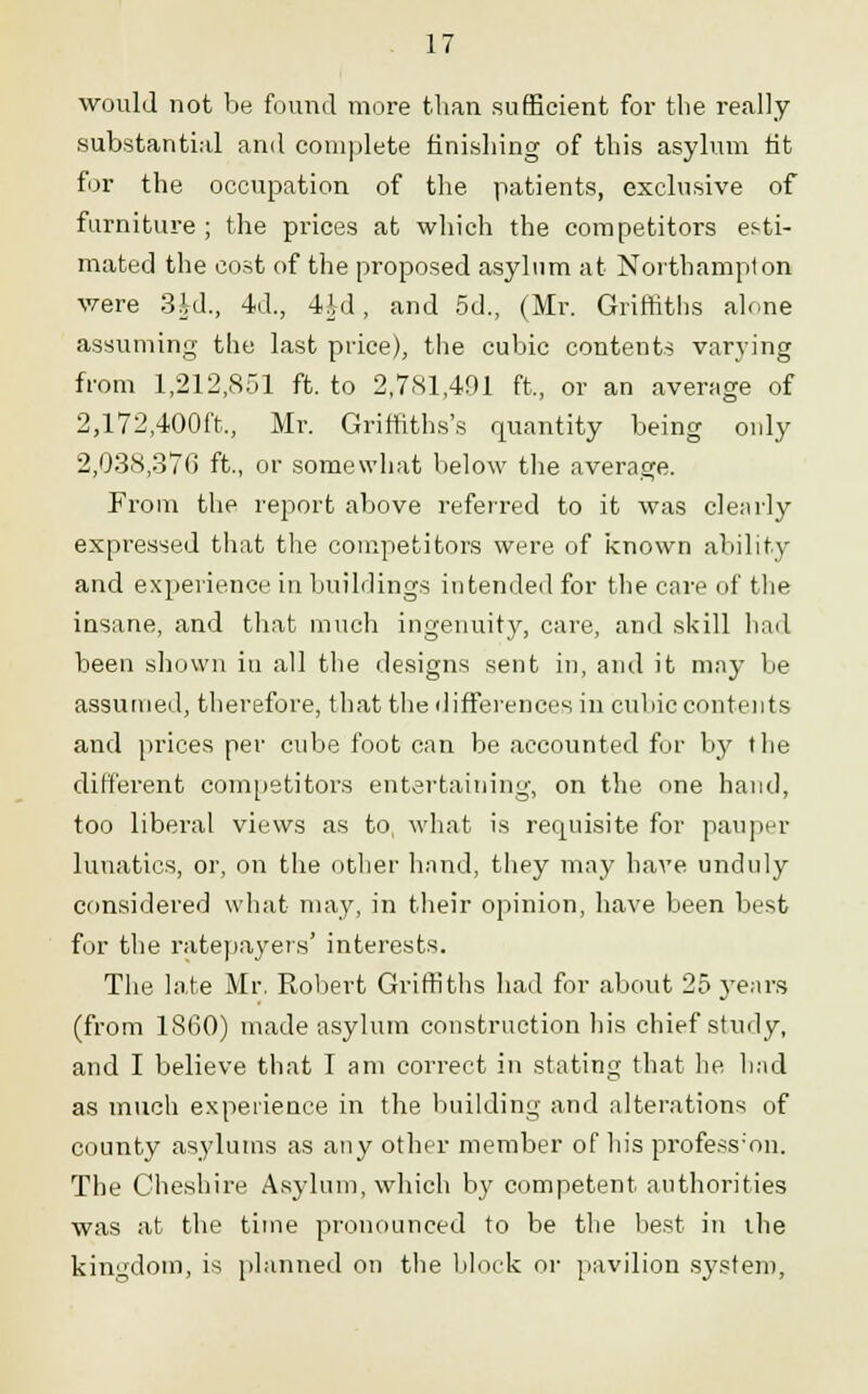 would not be found more than sufficient for the really substantial and complete finishing of this asylum fit for the occupation of the patients, exclusive of furniture ; the prices at which the competitors esti- mated the cost of the proposed asylum at Northampton were 3id., 4d., 4A-d, and 5d., (Mr. Griffiths alone assuming the last price), the cubic contents varying from 1,212,851 ft. to 2,781,401 ft., or an average of 2,172,400ft., Mr. Griffiths's quantity being only 2,038,376 ft., or somewhat below the average. Prom the report above referred to it was clearly expi'essed that the competitors were of known ability and experience in buildings intended for the care of the insane, and that much ingenuity, care, and skill had been shown in all the designs sent in, and it may be assumed, therefore, that the differences in cubic contents and prices per cube foot can be accounted for by the different competitors entertaining, on the one hand, too liberal views as to, what is requisite for pauper lunatics, or, on the other hand, they may have unduly considered what may, in their opinion, have been best for the ratepayers' interests. The late Mr. Robert Griffiths had for about 25 years (from 1860) made asylum construction his chief study, and I believe that I am correct in stating that he had as much experience in the building and alterations of county asylums as any other member of his profess'on. The Cheshire Asylum, which by competent authorities was at the time pronounced to be the best in the kingdom, is planned on the block or pavilion system,