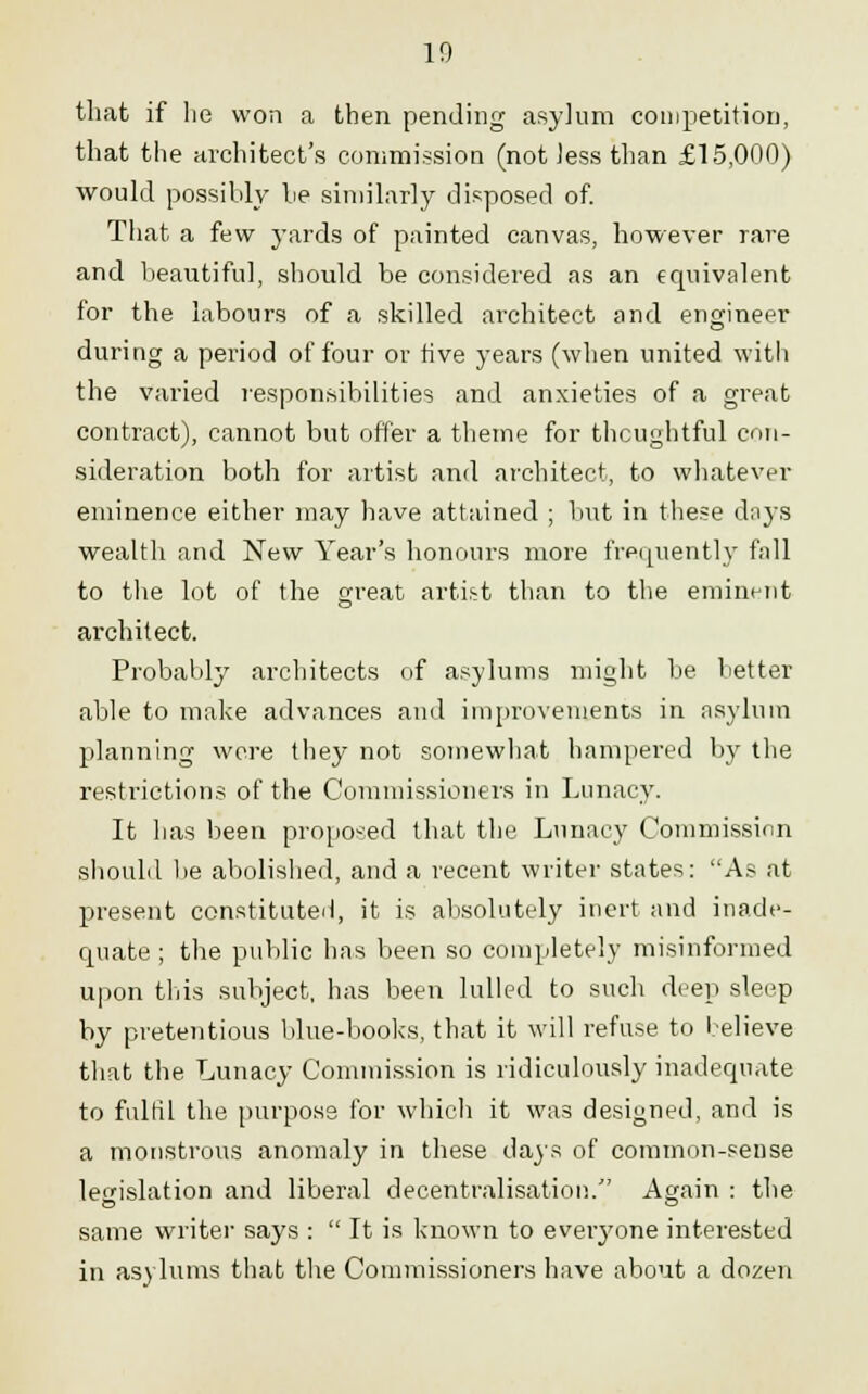 10 that if he won a then pending asylum competition, that the architect's commission (not Jess than £15,000) would possibly he similarly disposed of. That a few yards of painted canvas, however rare and beautiful, should be considered as an equivalent for the labours of a skilled architect and engineer during a period of four or five years (when united with the varied responsibilities and anxieties of a great contract), cannot but offer a theme for thoughtful con- sideration both for artist and architect, to whatever eminence either may have attained ; hut in these days wealth and New Year's honours more frequently fall to the lot of the great artist than to the eminent architect. Probably architects of asylums might be better able to make advances and improvements in asylum planning wore they not somewhat hampered by the restrictions of the Commissioners in Lunacy. It has been proposed that the Lunacy Commission should be abolished, and a recent writer states: As at present constituted, it is absolutely inert and inade- quate ; the public has been so completely misinformed upon this subject, has been lulled to such deep sleep by pretentious blue-books, that it will refuse to believe that the Lunacy Commission is ridiculously inadequate to fulfil the purpose for which it was designed, and is a monstrous anomaly in these days of common-sense legislation and liberal decentralisation. Again : the same writer says :  It is known to eveiyone interested in asylums that the Commissioners have about a dozen