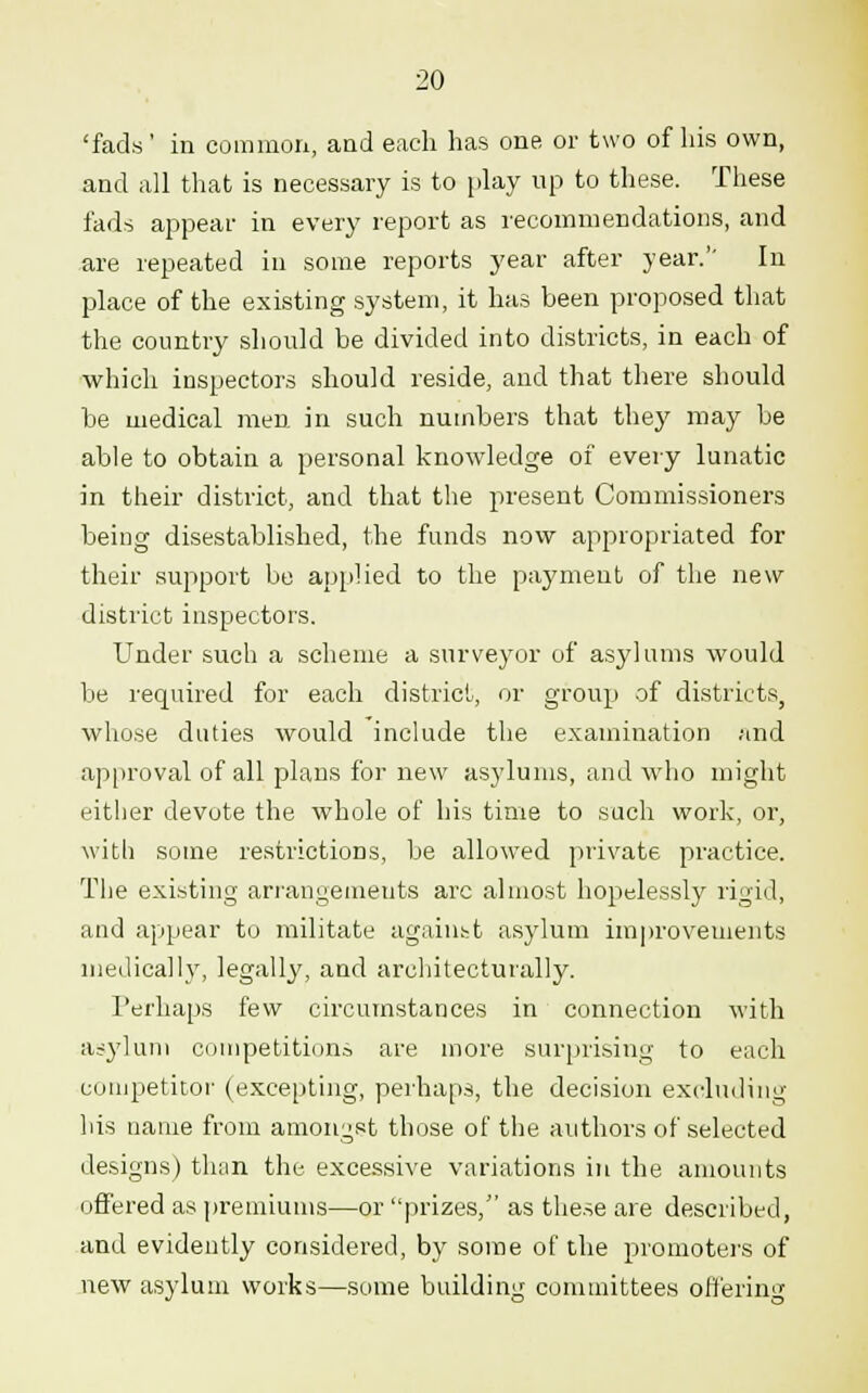 'fads' in common, and each has one or two of his own, and all that is necessary is to play up to these. These fads appear in every report as recommendations, and are repeated in some reports year after year.'' In place of the existing system, it has been proposed that the country should be divided into districts, in each of which inspectors should reside, and that there should be medical men in such numbers that the}' may be able to obtain a personal knowledge of every lunatic in their district, and that the present Commissioners being disestablished, the funds now appropriated for their support be applied to the payment of the new district inspectors. Under such a scheme a surveyor of asylums would be required for each district, or group of districts, whose duties would include the examination and approval of all plans for new asylums, and who might either devote the whole of his time to such work, or, with some restrictions, be allowed private practice. The existing arrangements arc almost hopelessly rigid, and appear to militate against asylum improvements medically, legally, and architecturally. Perhaps few circumstances in connection with asylum competitions are more surprising to each competitor (excepting, perhaps, the decision excluding his name from amongst those of the authors of selected designs) than the excessive variations in the amounts offered as premiums—or prizes, as these are described, and evidently considered, by some of the promoters of new asylum works—some building committees offerin<T