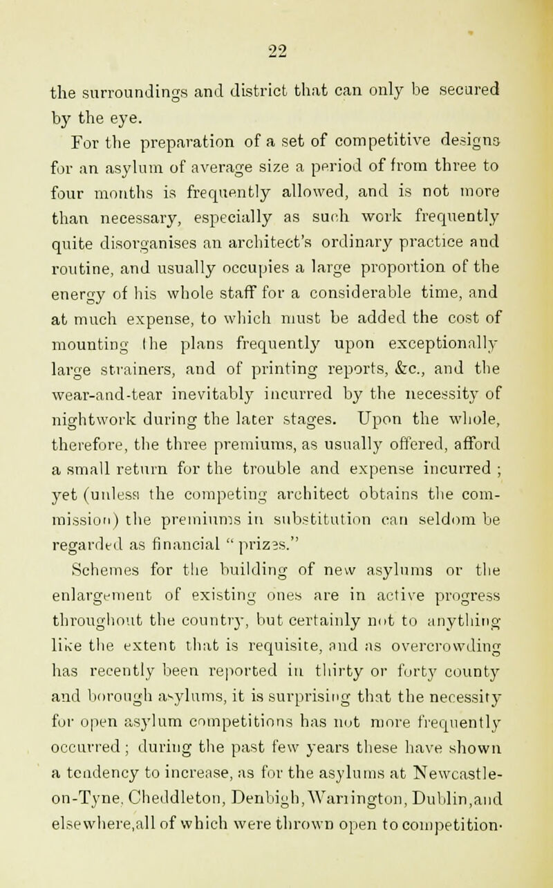 the surroundings and district that can only be secured by the eye. For tlie preparation of a set of competitive designs for an asylum of average size a period of from three to four months is frequently allowed, and is not more than necessary, especially as such work frequently quite disorganises an architect's ordinary practice and routine, and usually occupies a large proportion of the energy of his whole staff for a considerable time, and at much expense, to which must be added the cost of mounting I he plans frequently upon exceptionally large strainers, and of printing reports, &c, and the wear-and-tear inevitably incurred by the necessity of nightwork during the later stages. Upon the whole, therefore, the three premiums, as usually offered, afford a small return for the trouble and expense incurred ; yet (unless the competing architect obtains the com- mission) the premiums in substitution can seldom be regarded as financial prizas. Schemes for the building of new asylums or the enlargement of existing ones are in active progress throughout the country, but certainly not to anything like the extent that is requisite, and as overcrowding has recently been reported in thirty or forty county and borough asylums, it is surprising that the necessity for open asylum competitions has not more frequently occurred; during the past few years these have shown a tendency to increase, as for the asylums at Newcastle- on-Tyne, Cheddleton, Denbigh,Warrington, Dublin,and elsewhere,all of which were thrown open to competition-