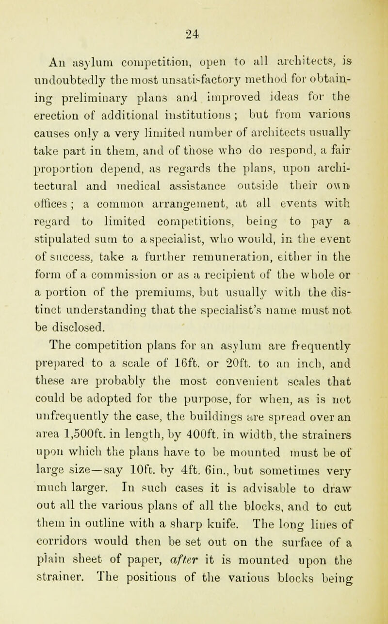 An asylum competition, open to all architects, is undoubtedly the most unsatisfactory method for obtain- ing preliminary plans and improved ideas for the erection of additional institutions ; but from various causes only a very limited number of architects usually take part in them, and of those who do respond, a fair proportion depend, as regards the plans, upon archi- tectural and medical assistance outside their own offices; a common arrangement, at all events with regard to limited competitions, being to pay a stipulated sum to a specialist, who would, in the event of success, take a further remuneration, either in the form of a commission or as a recipient of the whole or a portion of the premiums, but usually with the dis- tinct understanding that the specialist's name must not be disclosed. The competition plans for an asylum are frequently prepared to a scale of 16ft. or 20ft. to an inch, and these are probably the most convenient scales that could be adopted for the purpose, for when, as is not unfrecpiently the case, the buildings are spread over an area 1,500ft. in length, by 400ft. in width, the strainers upon which the plans have to be mounted must be of large size—say 10ft. by 4ft. 6in., but sometimes very much larger. In such cases it is advisable to draw out all the various plans of all the blocks, and to cut them in outline with a sharp knife. The long lines of corridors would then be set out on the surface of a plain sheet of paper, after it is mounted upon the strainer. The positions of the vaiious blocks being