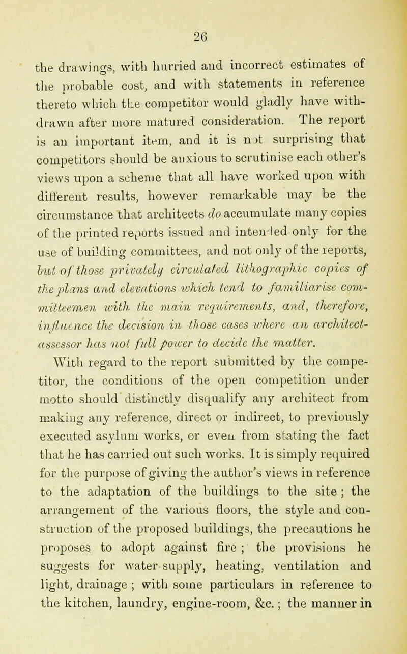 the drawings, with hurried and incorrect estimates of the probable cost, and with statements in reference thereto which the competitor would gladly have with- drawn after more matured consideration. The report is an important item, and it is not surprising that competitors should be anxious to scrutinise each other's views upon a scheme that all have worked upon with different results, however remarkable may be the circumstance that architects do accumulate many copies of the printed reports issued and intended only for the use of building committees, and not only of the reports, but of those privately circulated lithographic copies of the plans and elevations which tend to familiarise com- mitteemen with the main requirements, and, therefore, influence the decision in tliose cases where an architect- assessor has not full power to decide the matter. With regard to the report submitted by the compe- titor, the conditions of the open competition under motto should distinctly disqualify any architect from making any reference, direct or indirect, to previously executed asylum works, or even from stating the fact that he has carried out such works. It is simply required for the purpose of giving the author's views in reference to the adaptation of the buildings to the site ; the arrangement of the various floors, the style and con- struction of the proposed buildings, the precautions he proposes to adopt against fire ; the provisions he suggests for water suppl}7, heating, ventilation and light, drainage ; with some particulars in reference to the kitchen, laundry, engine-i-oom, &c.; the manner in