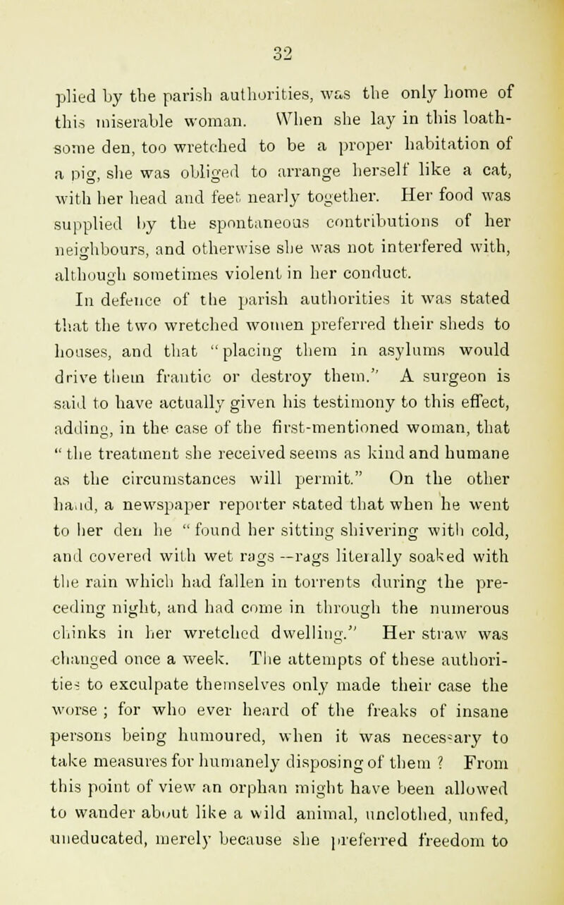 plied by the parish authorities, was the only home of this miserable woman. When she lay in this loath- some den, too wretched to be a proper habitation of a pig, she was obliged to arrange herself like a cat, with her head and feet nearly together. Her food was supplied by the spontaneous contributions of her neighbours, and otherwise she was not interfered with, although sometimes violent in her conduct. In defence of the parish authorities it was stated that the two wretched women preferred their sheds to houses, and that  placing them in asylums would drive them frantic or destroy them. A surgeon is said to have actually given his testimony to this effect, adding, in the case of the first-mentioned woman, that the treatment she received seems as kind and humane as the circumstances will permit. On the other ha.id, a newspaper reporter stated that when he went to her den he  found her sitting shivering with cold, and covered with wet rags —rags literally soaked with the rain which had fallen in torrents during the pre- ceding night, and had come in through the numerous chinks in her wretched dwelling. Her straw was changed once a week. The attempts of these authori- ties to exculpate themselves only made their case the worse ; for who ever heard of the freaks of insane persons being humoured, when it was necessary to take measures for humanely disposing of them ? From this point of view an orphan might have been allowed to wander about like a wild animal, unclothed, unfed, uneducated, merely because she preferred freedom to