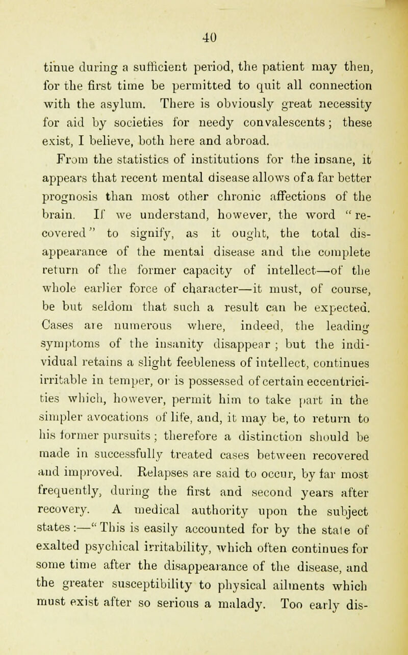 tinue during a sufficient period, the patient may then, for the first time be permitted to quit all connection with the asylum. There is obviously great necessity for aid by societies for needy convalescents; these exist, I believe, both here and abroad. From the statistics of institutions for the insane, it appears that recent mental disease allows of a far better prognosis than most other chrome affections of the brain. If we understand, however, the word  re- covered  to signify, as it ought, the total dis- appearance of the mentai disease and the complete return of the former capacity of intellect—of the whole earlier force of character—it must, of course, be but seldom that such a result can be expected. Cases ate numerous where, indeed, the leading symptoms of the insanity disappear ; but the indi- vidual retains a slight feebleness of intellect, continues irritable in temper, or is possessed of certain eccentrici- ties which, however, permit him to take part in the simpler avocations of life, and, it may be, to return to his former pursuits ; therefore a distinction should be made in successfully treated cases between recovered and improved. Relapses are said to occur, by far most frequently, during the first and second years after recovery. A medical authority upon the subject states:—This is easily accounted for by the state of exalted psychical irritability, which often continues for some time after the disappearance of the disease, and the greater susceptibility to physical ailments which must exist after so serious a malady. Too early dis-