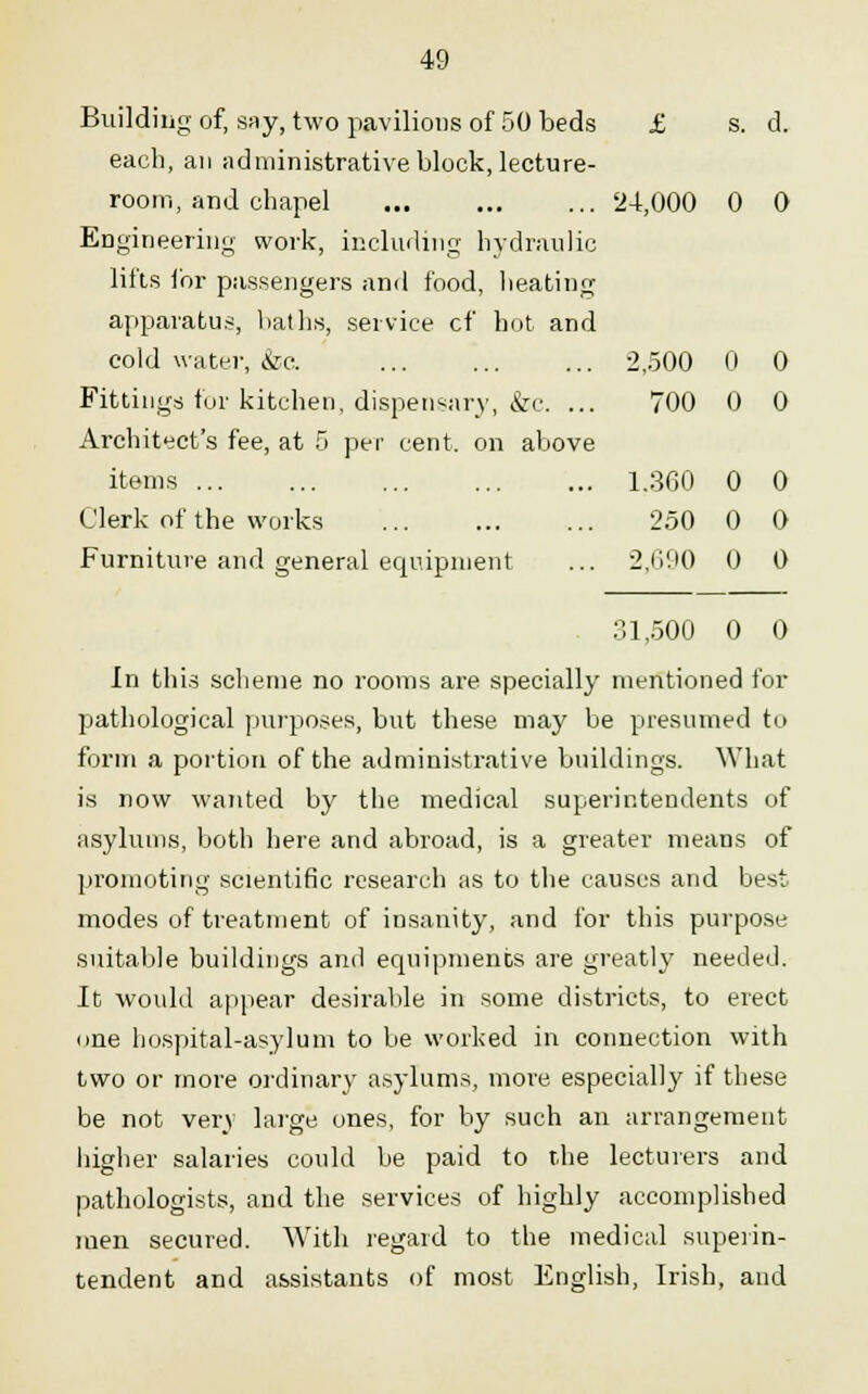 2,500 0 0 700 0 0 1.360 0 0 250 0 0 2,690 0 0 49 Building of, say, two pavilions of 50 beds £ s. d. each, an administrative block, lecture- room, and chapel 24,000 0 0 Engineering work, including hydraulic lifts lor passengers and food, heating apparatus, hat lis, service cf hot and cold water, &c. Fittings for kitchen, dispensary, &c. Architect's fee, at 5 per cent, on above items ... Clerk of the works Furniture and general equipment 31,500 0 0 In this scheme no rooms are specially mentioned for pathological purposes, but these may be presumed to form a portion of the administrative buildings. What is now wanted by the medical superintendents of asylums, both here and abroad, is a greater means of promoting scientific research as to the causes and best modes of treatment of insanity, and for this purpose suitable buildings and equipments are greatly needed. It would appear desirable in some districts, to erect one hospital-asylum to be worked in connection with two or more ordinary asylums, more especially if these be not very large ones, for by such an arrangement higher salaries could be paid to the lecturers and pathologists, and the services of highly accomplished men secured. With regard to the medical superin- tendent and assistants of most English, Irish, and