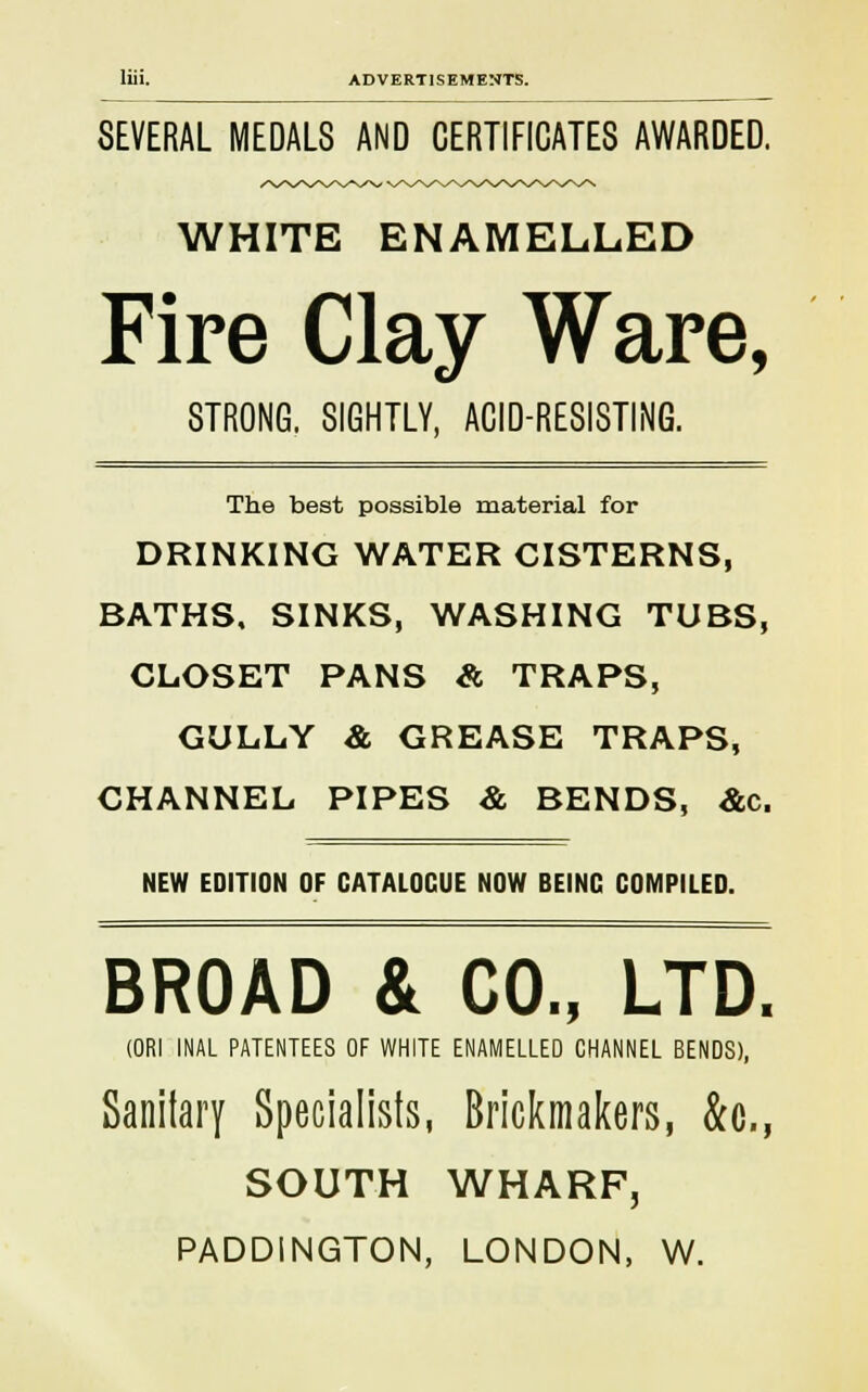 SEVERAL MEDALS AND CERTIFICATES AWARDED. WHITE ENAMELLED Fire Clay Ware, STRONG. SIGHTLY, ACID-RESISTING. The best possible material for DRINKING WATER CISTERNS, BATHS, SINKS, WASHING TUBS, CLOSET PANS & TRAPS, GULLY & GREASE TRAPS, CHANNEL PIPES & BENDS, &c. NEW EDITION OF GATALOCUE NOW BEING COMPILED. BROAD & CO., LTD. (ORI INAL PATENTEES OF WHITE ENAMELLED CHANNEL BENDS), Specialists, Brickmakers, &c, SOUTH WHARF, PADDINGTON, LONDON, W.