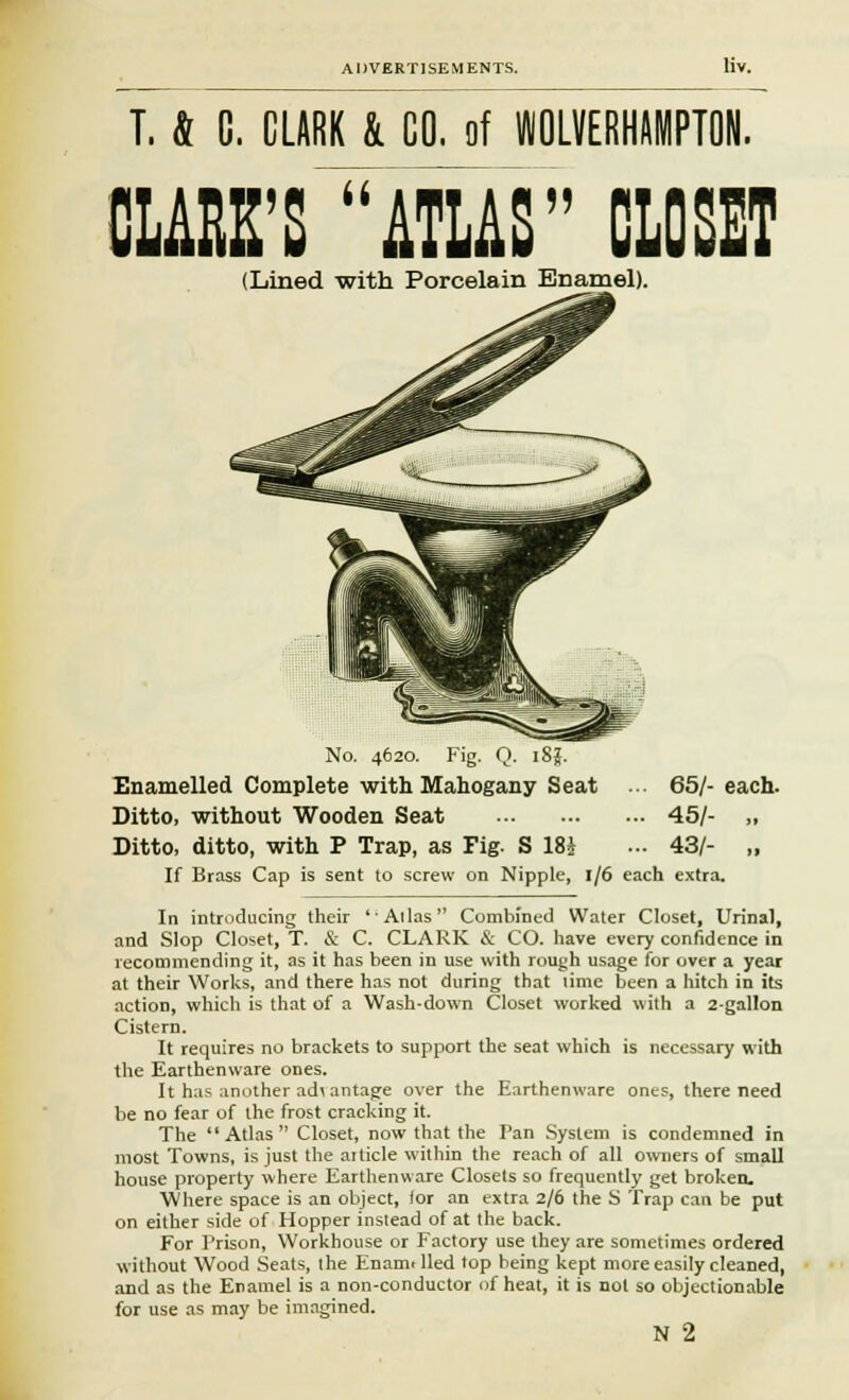 T, & C. CLARK k CO. of WOLVERHAMPTON. CLARK'S ATLAS CLOSET (Lined with Porcelain Enamel). No. 4620. Fig. Q. i8j. Enamelled Complete with Mahogany Seat ... 65/- each. Ditto, without Wooden Seat 45/- „ Ditto, ditto, with P Trap, as Fig. S 18i ... 43/- „ If Brass Cap is sent to screw on Nipple, 1/6 each extra. In introducing their 'Alias Combined Water Closet, Urinal, and Slop Closet, T. & C. CLARK & CO. have every confidence in recommending it, as it has been in use with rough usage for over a year at their Works, and there has not during that lime been a hitch in its action, which is that of a Wash-down Closet worked with a 2-gallon Cistern. It requires no brackets to support the seat which is necessary with the Earthenware ones. It has another adi antage over the Earthenware ones, there need be no fear of the frost cracking it. The Atlas Closet, now that the Pan System is condemned in most Towns, is just the article within the reach of all owners of small house property where Earthenware Closets so frequently get broken. Where space is an object, for an extra 2/6 the S Trap can be put on either side of Hopper instead of at the back. For Prison, Workhouse or Factory use they are sometimes ordered without Wood Seats, the Enami lied top being kept more easily cleaned, and as the Enamel is a non-conductor of heat, it is not so objectionable for use as may be imagined. N 2