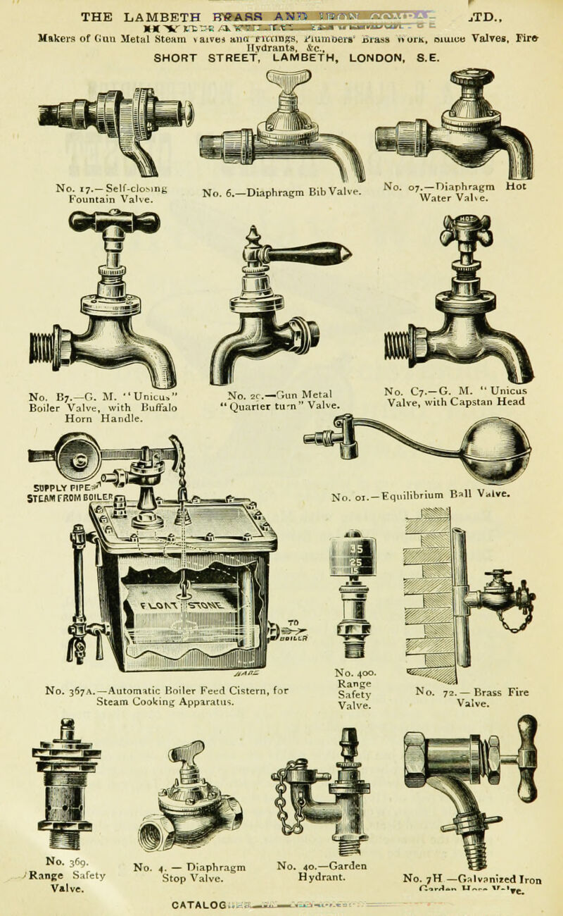 THE LAMBETH FTSAH8 ASn iramsi •:-. .... jTD.. ** H BE OB /itiMBtllMBBI I II If U«ilOU*m Makers of Gun Metal Steam \aive* aim i'ltnngs, numoers' iii-ass *»oi-k, oiuiee Valves, Fire- Hydrants, &c, SHORT STREET, LAMBETH, LONDON, S.E. No i7.-Self-cloMnK No. 6.-Diaphragm B,b Valve. N°- '-!*? frountam Valve. r Water Vah No. 07.—Diaphragm Hot No. 367A. —Automatic Boiler Feed Cistern, for Steam Cooking Apparatus. H No. 72. — Brass Fire Valve. No. 369. ■ Range Safety No. 4. — Diaphragm Stop Valve. CATALOGUI- NG. 40.—Garden Hydrant. No. 7H — Galvanised Iron