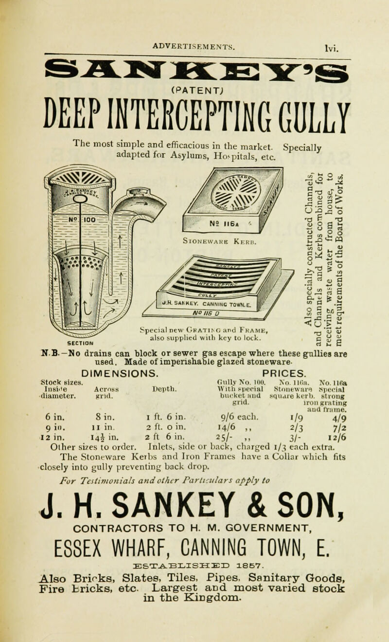 (PATENT,) DEEP INTERCEPTING GULLY The most simple and efficacious in the market. Specially adapted for Asylums, Hospitals, etc. Special new Gbat^g and Frame, also supplied with key to lock. ~ -c .5 <u *•<->.::£ ~. 'Z 4J 5 ^ E rt h c N.B.—No drains can block or sewer gas escape where these gullies are used. Made of imperishable glazed stoneware- DIMENSIONS. PRICES. Gully No. 100. No. 116a. No. una Depth. With special Stoneware special bucket and .square kerb, strong grid. iron grating and frame. 1 ft. 6 in. 9/6 each. 1/9 4/9 2 ft. o in. 14/6 ,, 2/3 7/2 2 ft 6 in. 25/- „ 3/- 12/6 Stock sizes. Insii'e diameter. 6 in. 9 in. Across Kl'ld. S in. 11 in. I4A in. Other si7es to order. Inlets, side or back, charged 1/3 each extra. The Stoneware Kerbs and lion Frames have a Collar which fits closely into gully preventing back drop. For Testimonials and other Particulars apply to J. H.SANKEY&SON, CONTRACTORS TO H. M. GOVERNMENT, ESSEX WHARF, CANNING TOWN, E. ESTABLISHED 18B7. Also Brinks, Slates, Tiles, Pipes. Sanitary Goods, Fire tricks, etc Largest aDd most varied stock in the KiDgdom.