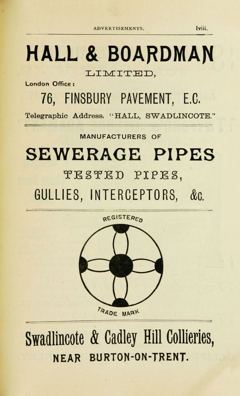 HALL & BOARDMAN iliimiitieid, London Office : 76, FIN8BURY PAVEMENT, E.C. Telegraphic Address, HALL, SWADLINCOTE. MANUFACTURERS OF SEWERAGE PIPES xEoTED PIPES, GULLIES, INTERCEPTORS, <k weGisTE/?e-0 ^oE w&+ Swadlincote & Cadley Hill Collieries, NEAR BURTOH-ON-TRENT.