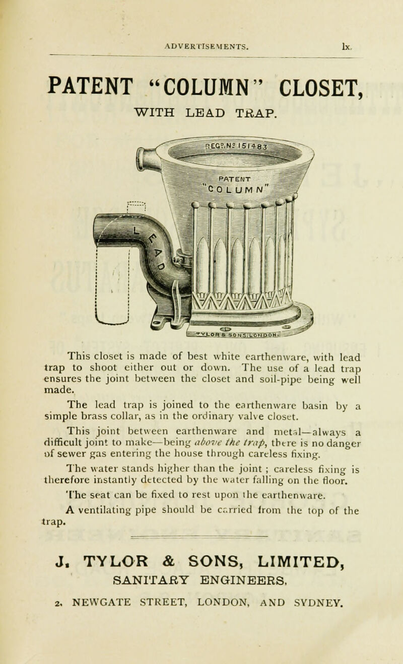 PATENT COLUMN CLOSET, WITH LEAD TRAP. This closet is made of best white earthenware, with lead trap to shoot either out or down. The use of a lead trap ensures the joint between the closet and soil-pipe being well made. The lead trap is joined to the earthenware basin by a simple brass collar, as in the ordinary valve closet. This joint between earthenware and metsl—always a difficult joint to make—being above the trap, tin re is no danger of sewer gas entering the house through careless fixing. The water stands higher than the joint ; careless fixing is therefore instantly detected by the water falling on the floor. The seat can be fixed to rest upon ihe earthenware. A ventilating pipe should be cr.rried from the top of the trap. J. TYLOR & SONS, LIMITED, SANITARY ENGINEERS, 2. NEWGATE STREET, LONDON, AND SYDNEY.