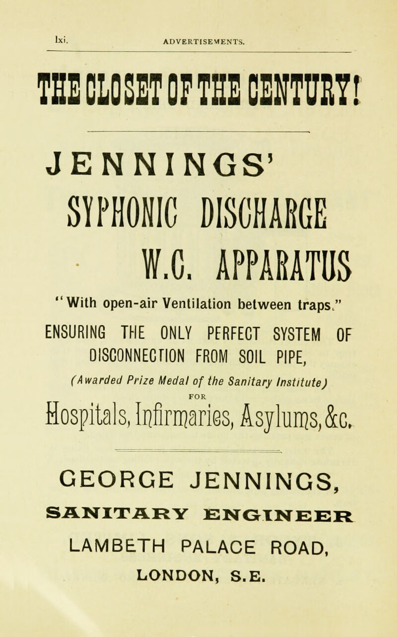 THE CLOSET OP THE CENTURY! JENNINGS' SYPHONIC DISCHARGE W.C. APPARATUS With open-air Ventilation between traps. ENSURING THE ONLY PERFECT SYSTEM OF DISCONNECTION FROM SOIL PIPE, (Awarded Prize Medal of the Sanitary Institute J FOR Hospitals, Infirmaries, Asylums, 4c. GEORGE JENNINGS, SANITARY ENGINEER LAMBETH PALACE ROAD, LONDON, S.E.