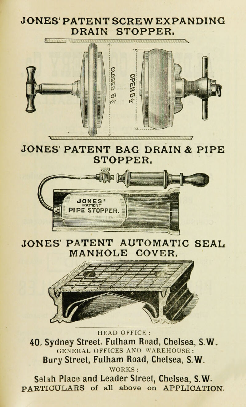 JONES' PATENT SCREW EXPANDING DRAIN STOPPER, JONES PATENT BAG DRAIN & PIPE STOPPER. JONES' PATENT AUTOMATIC SEAL MANHOLE COVER. HEAD OHKICK : 40, Sydney Street. Fulham Road, Chelsea, S.W. GENERAL OFFICES AND WAREHOUSE: Bury Street, Fulham Road, Chelsea, S.W. WORKS : Selih Place and Leader Street, Chelsea, S.W- PARTICULARS of all above on APPLICATION.