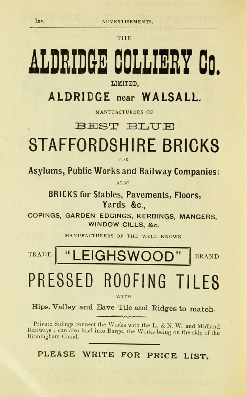 THE iLDBOOE 00LLIEE7 Co. LIMITED, ALDRIEGE near WALSALL. MANUFACTURERS OF BEST BLTTIE STAFFORDSHIRE BRICKS FOR Asylums, Public Works and Railway Companies; ALSO BRICKS for Stables, Pavements, Floors, Yards, &c, COPINGS, GARDEN EDGINGS, KERBINGS, MANGERS, WINDOW CILLS, &c. MANUFACTURERS OF THE WELL KNOWN TRADE LEIGHSWOOD BRAND PRESSED ROOFING TILES WITH Hips, Valley and Eave Tile and Ridges to match. Private Sidings connect the Works with the L. & N. W. and Midland Railways ; can also load into Barge, the Works being on the side of the Biimingham Canal. PLEASE WRITE FOR PRICE LIST.