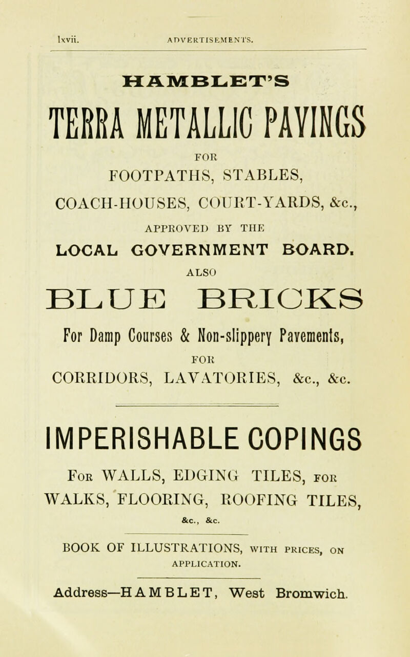 HAMBLET'S TERRA METALLIC PAYINGS FOR FOOTPATHS, STABLES, COACH-HOUSES, COURT-YARDS, &c, APPROVED BY THE LOCAL GOVERNMENT BOARD. ALSO BLUE BRICKS For Damp Courses & Non-slippery Pavements, FOR CORRIDORS, LAVATORIES, &c, &c. IMPERISHABLE COPINGS For WALLS, EDGING TILES, for WALKS, FLOORING, ROOFING TILES, &c, &c. BOOK OF ILLUSTRATIONS, with prices, on APPLICATION. Address—H A M B L E T, West Bromwich.