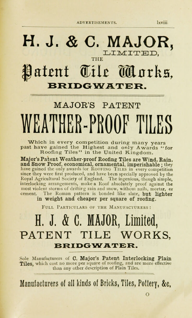H. J. & C. MAJOR, LIMITED, THE latent %i\t »nrks, BRIDGWATER. MAJOR'S PATENT WEATHER-PROOF TILES Which in every competition during many years past have gained the Highest and only Awards for Roofing Tiles in the United Kingdom. Major's Patent Weather-proof Roofing Tiles are Wind, Rain, and Snow Proof, economical, ornamental, imperishable ; they have gained the only awards for Roofing Tii.es in every competition since they were first produced, and have been specially approved by the Royal Agricultural Society of England. The ingenious, though simple, interlocking arrangements, make a Roof absolutely proof against the most violent storms of drifting rain and snow, uithom nails, mortar, or cement. The Roman pattern is bonded like slate, but lighter in weight and cheaper per square of roofing. Full Particulars of the Manufacturers : H. J. & C. MAJOR, Limited, PATENT TILE WORKS, BRIDGWATER. Sole Manufacturers of C. Major's Patent Interlocking Plain Tiles, which cost no more per square of roofing, and are more effective than any other description of Plain Tiles. Manufacturers of all kinds of Bricks, Tiles, Poilery, &c.