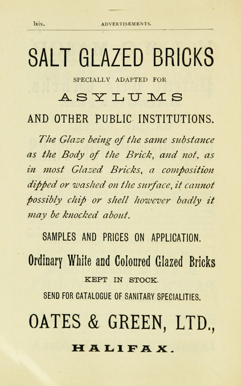 SALT GLAZED BRICKS SPECIALLY ADAPTED FOR AST LTJ IMI S AND OTHER PUBLIC INSTITUTIONS. The Glaze being of the same substance as the Body of the Brick, and not, as in most Glased Bricks, a composition dipped or washed on the surface, it cannot possibly chip or shell however badly it may be knocked about. SAMPLES AND PRICES ON APPLICATION. Ordinary White and Coloured Glazed Bricks KEPT IN STOCK. SEND FOR CATALOGUE OF SANITARY SPECIALITIES. OATES & GREEN, LTD., HA L1FAX.
