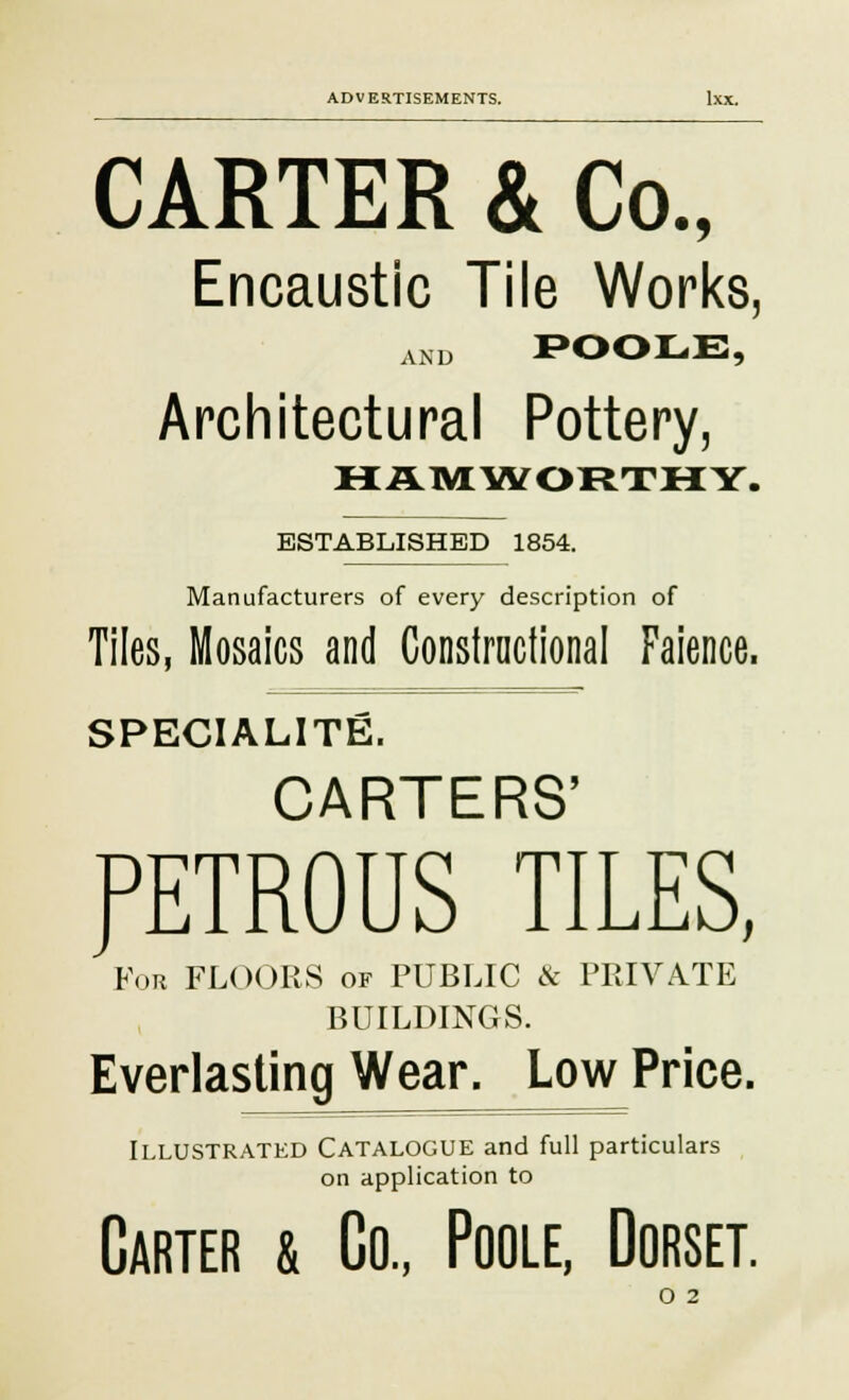 CARTER & Co., Encaustic Tile Works, and POOLE, Architectural Pottery, HAMWORTHY. ESTABLISHED 1854. Manufacturers of every description of Tiles, Mosaics and Constructional Faience. SPECIALITY. CARTERS' PETROUS TILES, For FLOORS of PUBLIC & PRIVATE BUILDINGS. Everlasting Wear. Low Price. Illustrated Catalogue and full particulars on application to Carter & Co., Poole, Dorset. O 2