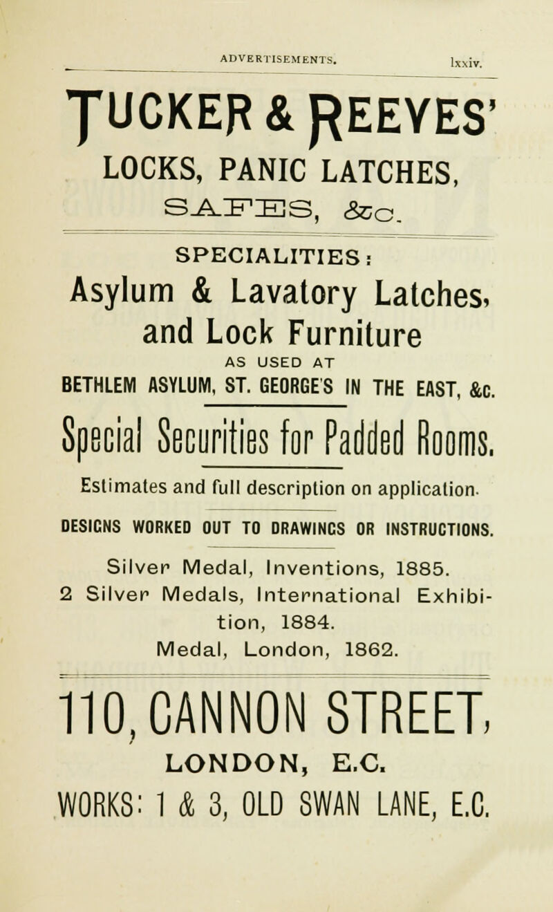 JUCKER& PEEVES' LOCKS, PANIC LATCHES, SAFES, &o. SPECIALITIES: Asylum & Lavatory Latches, and Lock Furniture AS USED AT BETHLEM ASYLUM, ST. GEORGES IN THE EAST, &c. Special Securities for Padded Rooms. Eslimates and full description on application. DESIGNS WORKED OUT TO DRAWINGS OR INSTRUCTIONS. Silver Medal, Inventions, 1885. 2 Silver Medals, International Exhibi- tion, 1884. Medal, London, 1862. 110, CANNON STREET, LONDON, E.C.