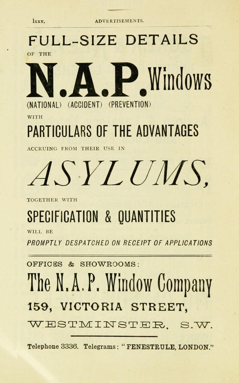FULL-SIZE DETAILS OF THE N.A.P. (NATIONAL) (ACCIDENT) (PREVENTION) WITH PARTICULARS OF THE ADVANTAGES ACCRUING FROM THEIR USE IN AS YL UMS, TOGETHER WITH SPECIFICATION & QUANTITIES WILL BE PROMPTLY DESPATCHED ON RECEIPT OF APPLICATIONS OFFICES & SHOWROOMS: The N.A. P. Window Company 159, VICTORIA STREET, WESTMI1TSTER. S.W. Telephone 3336. Telegrams:  FENESTRDLE, LONDON.