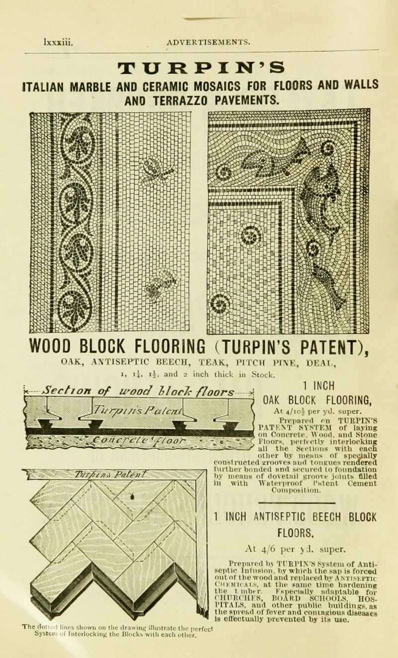 TURPIN'S ITALIAN MARBLE AND CERAMIC MOSAICS FOR FLOORS AND WALLS AND TERRAZZO PAVEMENTS. WOOD BLOCK FLOORING (TURPIN'S PATENT), OAK, ANTISEPTIC BEECH, TEAK, PITCH PI1ME, DEAL, i, ij, i.V, and 2 inch thick in Stock. on of wood UocJc floors * ] INCH —T — i n 7 OAK BLOCK FLOORING, \7}///&///syj&/c-/f/\ I \ At 4/io\ per yd. super. *—^ ^--^» *—^- / Preparer! ni TURPTN'S —M. . Jg W ) PAT! .^^■■■■^^^^^^^■■■■■B BB. on O ^O/irrcie *-f/oo'r '- ^e-- V^r Floors, perlt etly interlocking ^a^—, r„-=^--^ ./ jiii the Sections with each other by means of specially constructed amoves and toneues rendered further bonded and secured to foundation by means of dovetail groove joints filled in with Waterproof Patent Cement Composition. The dotted lines shown on the drawing illustrate the perfect System ul Interlocking the Blocks with each other. 1 INCH ANTISFPTIC BEECH BLOCK FLOORS. At 4/6 per yd. super. Prepared bj TCRPIN'S System of Anti- septic Infusion, by which the sap is forced out oi 1 lie wood and replaced by Antiskptu Chkmicals, at the same time hardening the t mhrr. Fspeciallv adaptable for CHTTRCHE8, BOARD SCHOOLS, HOS- PITALS, and other public buildings, as the spresd of fever and contagious diseases is effectually prevented by its use.