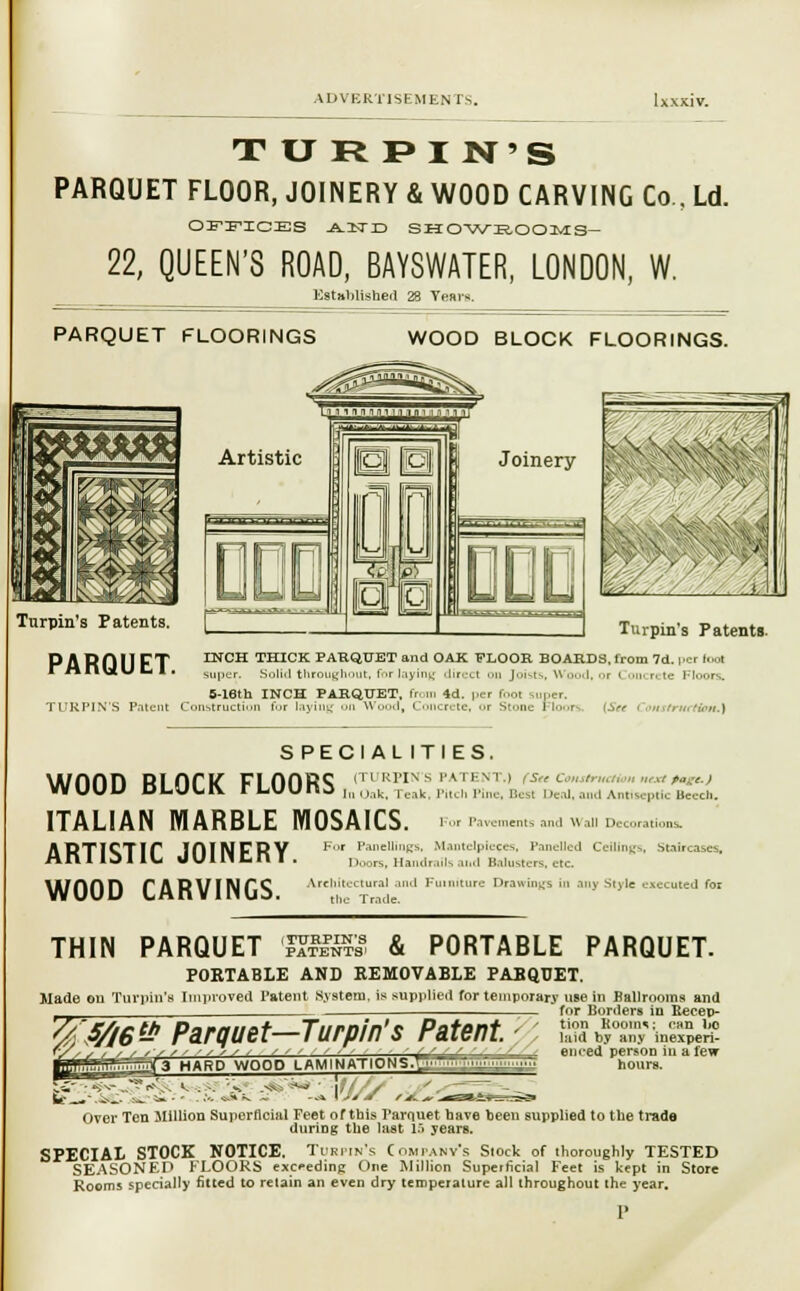 TURPI N'S PARQUET FLOOR, JOINERY & WOOD CARVING Co., Ld. O^nCES .A-lTD SHOWROOMS- 22, QUEEN'S ROAD, BAYSWATER, LONDON, W. Established 28 Years. Tnrpin's Patents. f^ Turpin's Patents. P A R 0 11 PT ENCH THICK PARQUET and OAK 'FLOOR BOARDS, from 7d. |.cr loot rHIltlULI. su|,cr Solid throughout, for laying direct on Joists. \i I. oi I oncrete Floors. B-lBth INCH PARQUET, fr. in 4d. |.er foot ,„|.er. TURPIN'S Patent Construction for laying on W I, C :rete, or S'.-ik- I loors. [Set I onstrHet&m.) SPECIAL ITIES. wood block floors 1,::^1;^;;:;,: italian marble mosaics artistic joinery WOOD CARVINGS. Best i teal, and Antiseptic Beech. For Pavements and Wall Decorations. For Panellings, Mantelpieces, Panelled Ceilings, Stain ises. Doors, Handrails aiid Balusters, etc Architectural and Furniture Drawings in any Style executed for the Trade. THIN PARQUET (J?3I5SS & PORTABLE PARQUET PORTABLE AND REMOVABLE PARQUET. Made on Tin-pin's iroved Patent System, is supplied for temporary use in Ballrooms and for Borders m Becep- tion Rooinv can bo laid by any inexperi- enced person In a few hours. '%'f/l6& Parquet—Turpin's Patent ; <3 HARD WOOD LAM I NATIONS^1 ~ ~ ' :  JfJr s *.. jv . Over Ten Million Superficial Feet of this Parquet bave been supplied to the trade during the last IS yearB. SPECIAL STOCK NOTICE. Turpin's Company's Stock of thoroughly TESTED SEASONED FLOORS exceeding One Million Superficial Feet is kept in Store Rooms specially fitted to retain an even dry temperature all throughout the year.
