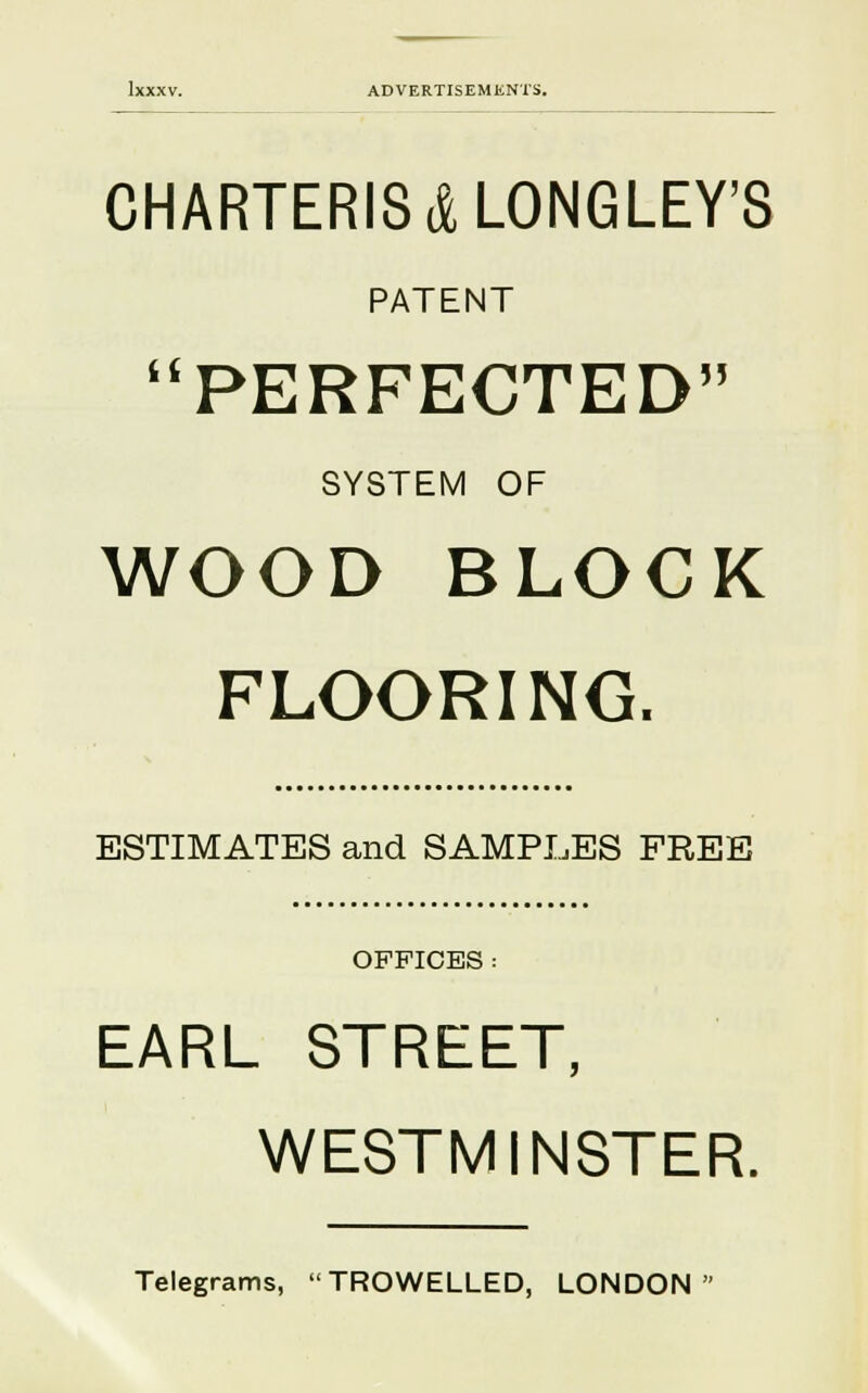 CHARTERIS&LONGLEY'S PATENT PERFECTED SYSTEM OF WOOD BLOCK FLOORING. ESTIMATES and SAMPLES FREE OFFICES : EARL STREET, WESTMINSTER. Telegrams, TROWELLED, LONDON