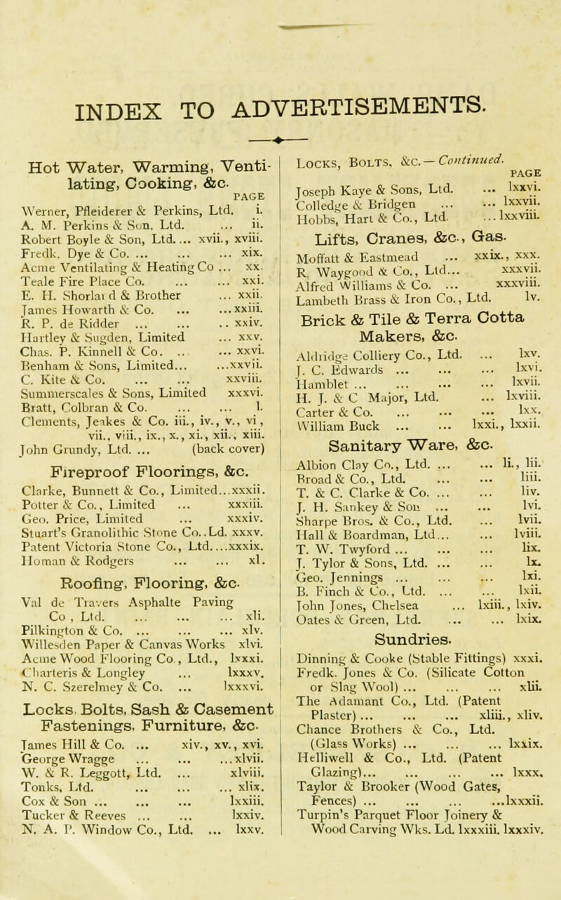 INDEX TO ADVERTISEMENTS. Hot Water, Warming, Venti- lating, Cooking, &c PAGE Werner, Pfleiderer & Perkins, Ltd. i. A. M. Perkins & Sun. Ltd. ... ii. Robert Boyle & Son, Ltd.... xvii., xviii. Fredk. Dye & Co xix. Acme Ventilating & Heating Co ... xx. Teale Fire Place Co xxi. E. H. Shorlai d & Brother ... xxii. Tames Howarth & Co xxiii. R. P. de Ridder xxiv. Hartley & Sugden, Limited ... xxv. Chas. P. Kinnell & Co xxvi. Benham & Sons, Limited xxvii. C. Kite & Co xxviii. Summerscales & Sons, Limited xxxvi. Bratt, Colbran & Co. ... ... 1. Clements, Jeakes & Co. iii., iv., v., vi, vii., viii., ix., x., xi., xii., xiii. John Grundy, Ltd. ... (back cover) Fireproof Floorings, &c. Clarke, Bunnett & Co., Limited...xxxii. Potter & Co., Limited ... xxxiii. Geo. Price, Limited ... xxxiv. Stuart's Granolithic Stone Co. .Ld. xxxv. Patent Victoria Stone Co., Ltd....xxxix. Human & Rodgers ... ... xl. Roofing, Flooring, &c- Val de Travers Asphalte Paving Co , Ltd xli. Pilkington & Co xlv. W'illesden Paper & Canvas Works xlvi. Acme Wood Flooring Co., Ltd., lxxxi. Cliarteris & Longley ... lxxxv. N. C. Szerelmey & Co. ... Ixxxvi. Locks. Bolts, Sash & Casement Fastenings, Furniture, &c- James Hill & Co. ... xiv., xv., xvi. GeurgeWragge ... ... ...xlvii. W. & R. Leggott, Ltd. ... xlviii. Tonks, Ltd. xlix. Cox & Son ... ... ... lxxiii. Tucker & Reeves ... ... Ixxiv. N. A. P. Window Co., Ltd. ... lxxv. Locks, Bolts. &c — Continued. PAGE Joseph Kaye & Sons, Ltd. ... Ixxvi. Colledge & Bridgen I™™. Hobbs, Hart & Co., Ltd. ... lxxviu. Lifts, Cranes, &c, Gas- Moffatt & Eastmead ... xxix., xxx. R Waygood & Co., Ltd... xxxvn. Alfred Williams & Co. ... xxxvin. Lambeth Brass & Iron Co., Ltd. Iv. Brick & Tile & Terra Cotta Makers, &c Aldridge Colliery Co., Ltd. ... lxv. f. C. Edwards lxvi. Hamblet Lxvii. H. J. & C Major, Ltd. ... lxviii. Carter & Co lxx- William Buck Ixxi., lxxii. Sanitary Ware, &c Albion Clny Co., Ltd Ii., Hi. Broad & Co., Ltd liii. T. & C. Clarke & Co Hv. J. H. Sankey & Sou lvi. Sharpe Bros. & Co., Ltd. ... lvii. Hall & Boardman, Ltd lviii. T. W. Twyford lix. J. Tylor & Sons, Ltd Ix. Geo. Jennings ... ... ... lxi. B. Finch & Co., Ltd lxii. Tohn Tones, Chelsea ... lxiii., lxiv. Oates & Green, Ltd lxix. Sundries. Dinning & Cooke (Stable Fittings) xxxi. Fredk. Jones & Co. (Silicate Cotton or Slag Wool) ... xlii. The Adamant Co., Ltd. (Patent Plaster) xliii., xliv. Chance Brothers & Co., Ltd. (Glass Works) ... ... ... lxxix. Htlliwell & Co., Ltd. (Patent Glazing)... ... ... ... lxxx, Taylor & Brooker (Wood Gates, Fences) ... ... ... ...lxxxii. Turpin's Parquet Floor Joinery & Wood Carving Wks. Ld. Ixxxiii. lxxxiv.