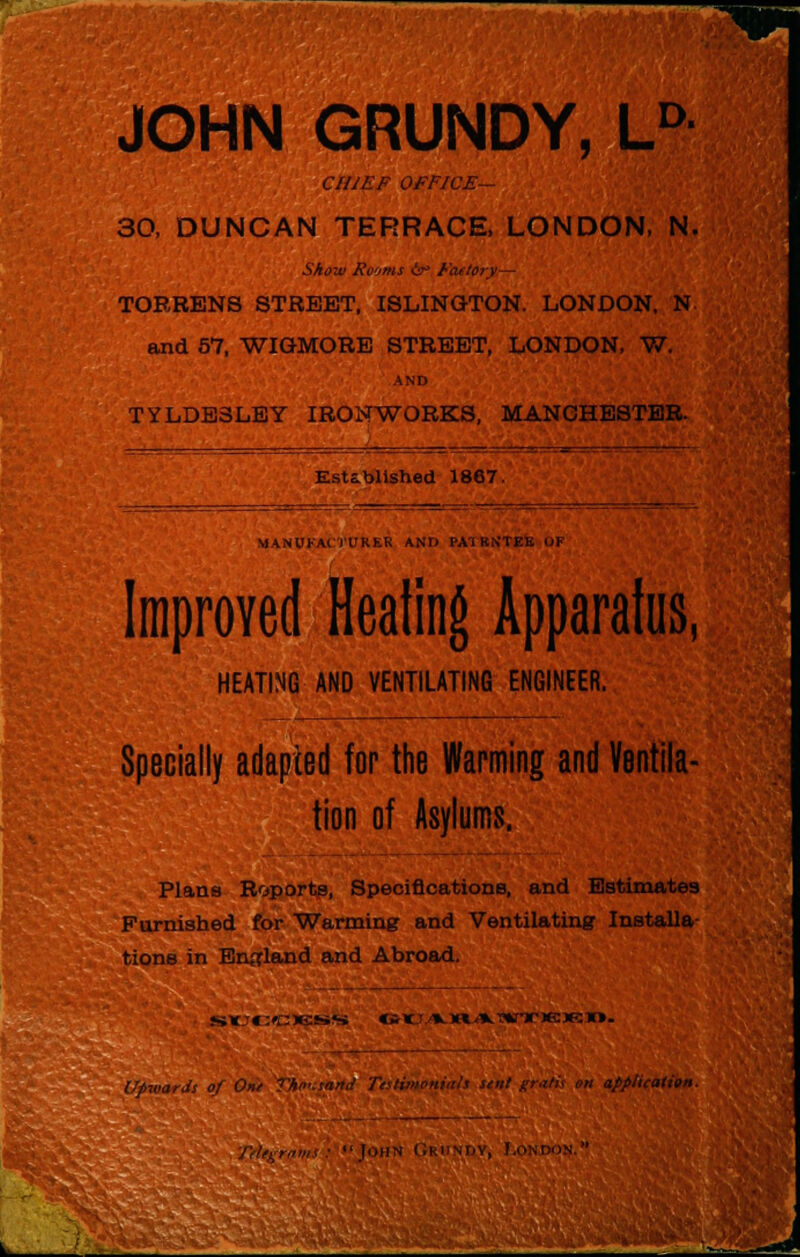 JOHN GRUNDY, LD CHIEF OFFICE— 30, DUNCAN TERRACE, LONDON, N, Show Rooms 6r> Factory— TORRENS STREET, ISLINGTON. LONDON, N and 57, WIGMORE STREET, LONDON, W. AND TYLDE3LEY IRONWORKS, MANCHESTER. Established 1867. MANUFACTURER ANr> PA1RNTEE OF Improved Heating Apparatus, HEATING AND VENTILATING ENGINEER. Specially adapted for the Warming and Ventila- tion of Asylums. Plans Reports, Specifications, and Estimates Furnished for Warming and Ventilating Installa- tions in England and Abroad. stJCCI^siS «it*H*»rr)e:)Rn. Upwards of Onr application.  11,ii w ( Jrundv, London.