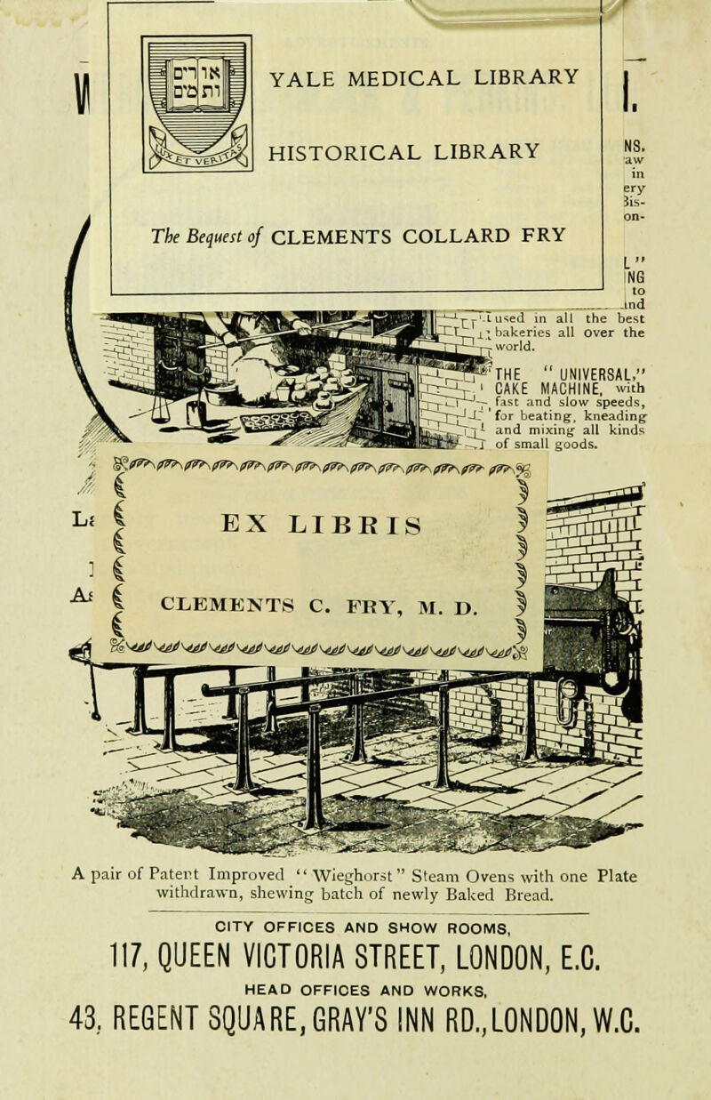 « YALE MEDICAL LIBRARY HISTORICAL LIBRARY The Bequest of CLEMENTS COLLARD FRY NS. aw 3is- L IN6 and Lused in all the best bakeries all over the world. 'THE  UNIVERSAL, rCCrV ' CAKE MACHINE, with ~—pTr^'v, fast anc* slow speeds, ~t^rr^-,-C 'for beating, kneading ji and mixing all kinds ,j of small goods. A pair of Patent Improved  Wieghorst Steam Ovens with one Plate withdrawn, shewing batch of newly Baked Bread. CITY OFFICES AND SHOW ROOMS, 117, QUEEN VICTORIA STREET, LONDON, E.C. HEAD OFFIOES AND WORKS, 43, REGENT SQUARE, GRAY'S INN RD.,LONDON, W.C.