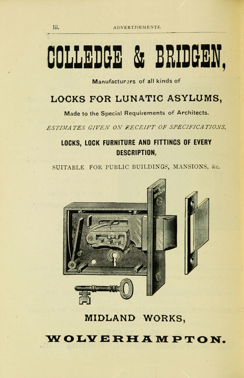cue & emeu, Manufacturers of all kinds of LOCKS FOR LUNATIC ASYLUMS, Made to the Special Requirements of Architects. ESTIMATES GIVEN ON RECEIPT OF SPECIFICATIONS. LOCKS, LOCK FURNITURE AND FITTINGS OF EVERY DESCRIPTION, SUITABLE FOR PUBLIC BUILDINGS, MANSIONS, &c. MIDLAND WORKS, TflT O I-Y ERHAMPTON.