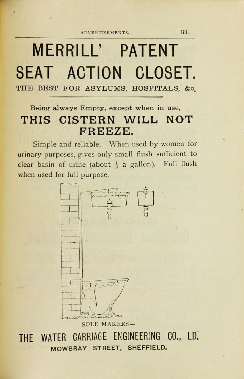 MERRILL' PATENT SEAT ACTION CLOSET. THE BEST FOR ASYLUMS, HOSPITALS, &c. Being always Empty, except when in use, THIS CISTERN WILL NOT FREEZE. Simple and reliable. When used by women for urinary purposes, gives only small flush sufficient to clear basin of urine (about \ a gallon). Full flush when used for full purpose. =r=LrO A SOLE MAKERS— THE WATER CARRIAGE ENGINEERING CO., LD. MOWBRAY STREET, SHEFFIELD.