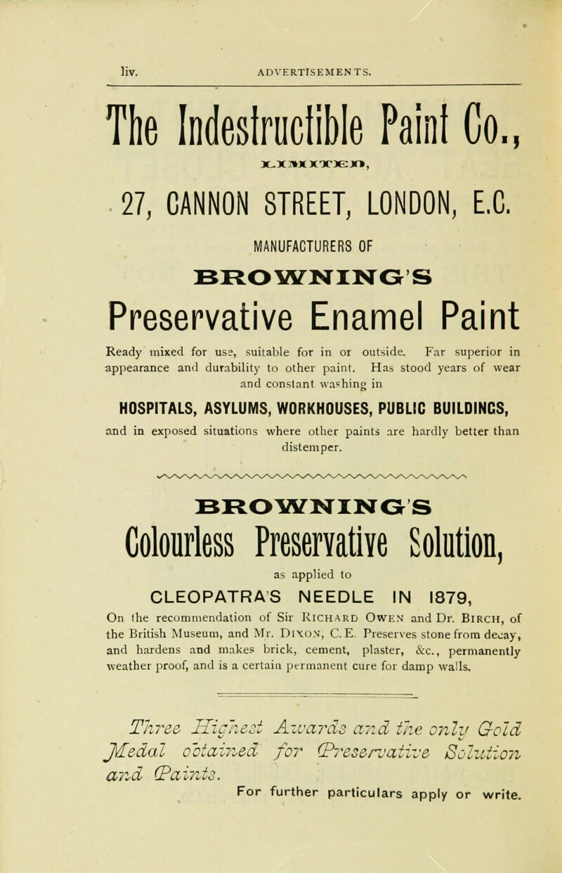 The Indestructible Paint Co., X.XHXKXKH, 27, CANNON STREET, LONDON, E.C. MANUFACTURERS OF BROWNING'S Preservative Enamel Paint Ready mixed for use, suitable for in or outside. Far superior in appearance and durability to other paint. Has stood years of wear and constant washing in HOSPITALS, ASYLUMS, WORKHOUSES, PUBLIC BUILDINGS, and in exposed situations where other paints are hardly better than distemper. BROWNINGS Colourless Preservative Solution, as applied to CLEOPATRAS NEEDLE IN 1879, On the recommendation of Sir Richard Owen and Dr. Birch, of the British Museum, and Mr. Dixon, C.E. Preserves stone from decay, and hardens and makes brick, cement, plaster, &c., permanently weather proof, and is a certain permanent cure for damp walls. Three, Highest Awards and the only Geld J&edal obtained for (Preservative Solution and (Paints. For further particulars apply or write.