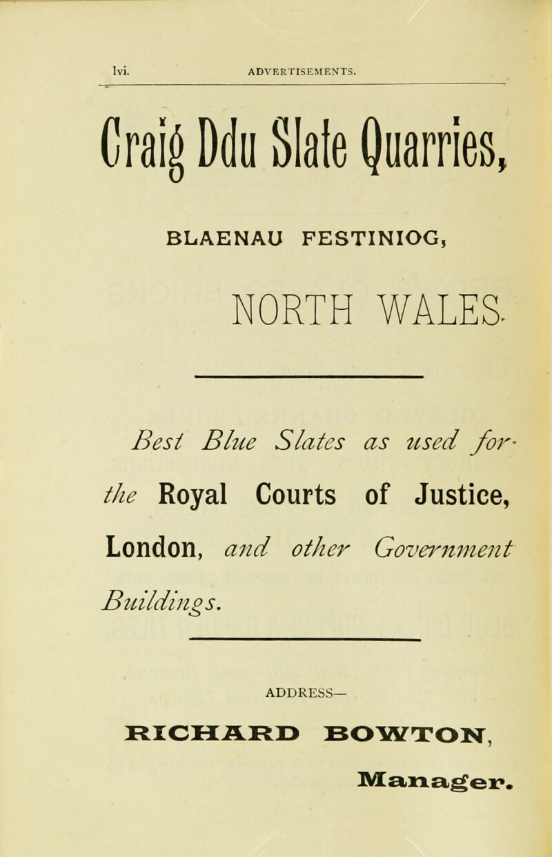 Craig Ddu Slaie Quarries, BLAENAU FESTINIOG, NORTH WALES. Best Blue Slates as used for- the Royal Courts of Justice, London, and other Government Buildings. ADDRESS— RICHARD BOWTON, Manager.