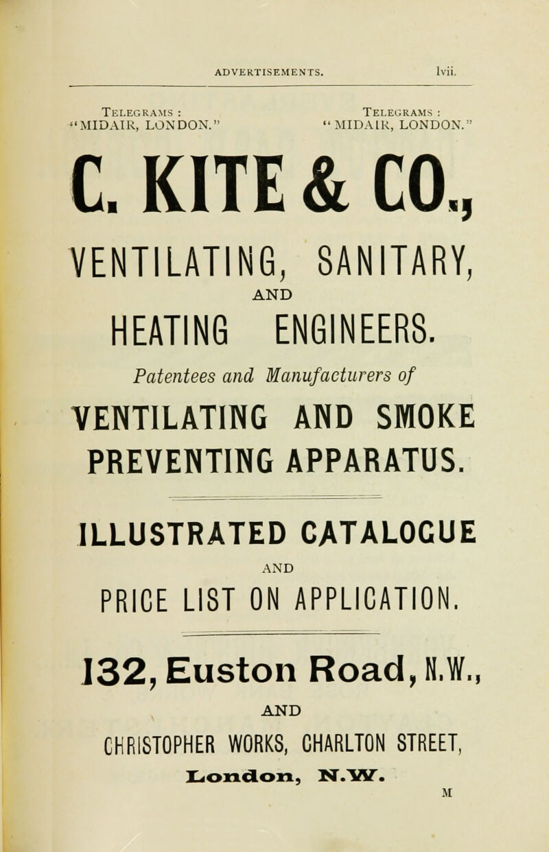 Telegrams : Telegrams : MIDAIR, LONDON. MIDAIR, LONDON. C. KITE & CO., VENTILATING, SANITARY, AND HEATING ENGINEERS. Patentees and Manufacturers of VENTILATING AND SMOKE PREVENTING APPARATUS. ILLUSTRATED CATALOGUE AND PRICE LIST ON APPLICATION. 132, Euston Road, N.W., AND CHRISTOPHER WORKS, CHARLTON STREET, London, N.W. M