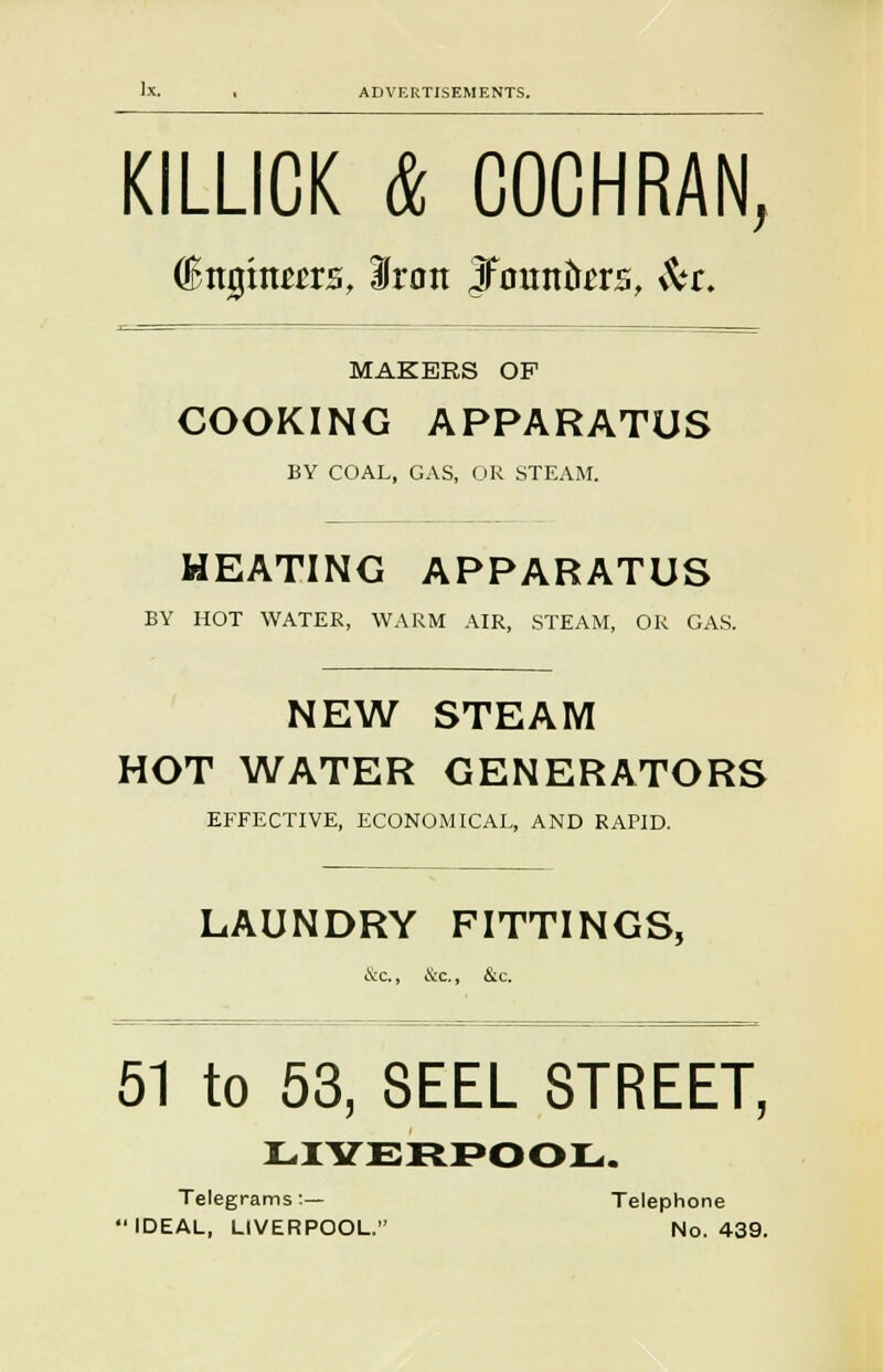 KILLICK & COCHRAN, C&njjraeers, Iron JFountas, $tt. MAKERS OP COOKING APPARATUS BY COAL, GAS, OR STEAM. HEATING APPARATUS BY HOT WATER, WARM AIR, STEAM, OR GAS. NEW STEAM HOT WATER GENERATORS EFFECTIVE, ECONOMICAL, AND RAPID. LAUNDRY FITTINGS, &c., &c., &c. 51 to 53, SEEL STREET, LIYERPOOL. Telegrams:— Telephone IDEAL, LIVERPOOL. No. 439.